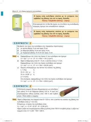 Ο όγκος ενός κυλίνδρου ισούται με το γινόμενο του
εμβαδού της βάσης του επί το ύψος, δηλαδή:
Όγκος = (Εμβαδόν βάσης) ؒ (ύψος)
Είναι φανερό ότι το ίδιο θα ισχύει, αν στη θέση της κυλινδρικής
σύριγγας έχουμε ένα οποιοδήποτε πρίσμα.
Ο όγκος ενός πρίσματος ισούται με το γινόμενο του
εμβαδού της βάσης του επί το ύψος, δηλαδή:
Όγκος = (Εμβαδόν βάσης) ؒ (ύψος)
1Ε Φ Α Ρ Μ Ο Γ Η
Να βρείτε τον όγκο του κυλίνδρου στις παρακάτω περιπτώσεις:
α) με ακτίνα βάσης 3 cm και ύψος 5 cm,
β) με διάμετρο βάσης 4 cm και ύψος 4 cm,
γ) με περίμετρο βάσης 31,4 cm και ύψος 3 cm.
Λύση: α) Εφαρμόζουμε τον τύπο του όγκου V του κυλίνδρου και έχουμε:
V = πρ2
ؒ υ = π ؒ 32
ؒ 5 = 45π = 141,3 (cm3
).
β) Αφού η διάμετρος είναι δ = 4 cm, η ακτίνα είναι ρ = 2 cm.
Εφαρμόζουμε τον τύπο του όγκου κυλίνδρου και έχουμε:
V = πρ2
ؒ υ = π ؒ 22
ؒ 4 = 16π = 50,24 (cm3
).
γ) Πρώτα υπολογίζουμε την ακτίνα του κύκλου της βάσης:
L = 2πρ ή
31,4 = 2π ؒ ρ ή
31,4 = 6,28 ؒ ρ ή
ρ = 5 (cm).
Στη συνέχεια, εφαρμόζουμε τον τύπο του όγκου κυλίνδρου και έχουμε:
V = πρ2
ؒ υ = π ؒ 52
ؒ 3 = 75π = 235,5 (cm3
).
2Ε Φ Α Ρ Μ Ο Γ Η
Ο διπλανός κορμός δέντρου θεωρούμενος ως κύλινδρος
έχει μήκος 8 m και διάμετρο βάσης 0,6 m. Η τιμή του
συγκεκριμένου είδους ξυλείας είναι 100 e ανά κυβικό
μέτρο. Πόσο αξίζει ο κορμός;
Λύση: Αφού η διάμετρος του κορμού είναι δ = 0,6 m, τότε η ακτίνα του κύκλου της βάσης του
κυλίνδρου είναι ρ = 0,3 (m).
Επομένως, ο όγκος του κυλίνδρου είναι:
VK = πρ2
ؒ υ = 3,14 ؒ (0,3)2
ؒ 8 = 2,26 (m3
).
Αφού η αξία του συγκεκριμένου είδους ξυλείας είναι 100 e το κυβικό μέτρο, η αξία του
κορμού είναι: Α = 2,26 ؒ 100 = 226 e.
Μέρος Β’ - 4.3. Όγκος πρίσματος και κυλίνδρου 213
υ
υ
21-0085.indb 213 19/1/2013 10:11:38 μμ
 