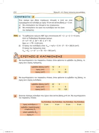 3Ε Φ Α Ρ Μ Ο Γ Η
Ένα πρίσμα έχει βάση τετράγωνο πλευράς α (cm) και είναι
εγγεγραμμένο σε κύλινδρο με ύψος 10 cm και ακτίνα βάσης ρ = 3 cm.
α) Να υπολογίσετε την πλευρά α του τετραγώνου.
β) Να υπολογίσετε τον όγκο του κυλίνδρου και τον όγκο
του πρίσματος.
Λύση: α) Tο ορθογώνιο τρίγωνο ΑΒΓ έχει υποτείνουσα ΑΓ = 2 ؒ ρ = 2ؒ 3 = 6 (cm).
Aπό το Πυθαγόρειο θεώρημα έχουμε:
α2
+ α2
= 62
ή 2α2
= 36 ή α2
= 18.
Άρα: α = ͙ෆ18 = 4,24 (cm).
β) Ο όγκος του κυλίνδρου είναι: Vκυλ = πρ2
υ = 3,14 ؒ 32
ؒ 10 = 282,6 (cm2
).
O όγκος του πρίσματος είναι:
Vπρ = Εβ ؒ υ = α2
ؒ υ = 18 ؒ 10 = 180 (cm2
).
ΕΡΩΤΗΣΕΙΣ ΚΑΤΑΝΟΗΣΗΣ
1. Να συμπληρώσετε τον παρακάτω πίνακα, όπου φαίνεται το εμβαδόν της βάσης, το
ύψος και ο όγκος πρίσματος.
εμβαδόν βάσης (cm2
) 12 8
ύψος (cm) 3 6
όγκος (cm3
) 56 30
2. Να συμπληρώσετε τον παρακάτω πίνακα, όπου φαίνεται το εμβαδόν της βάσης, το
ύψος και ο όγκος κυλίνδρου.
εμβαδόν βάσης (cm2
) 22 9
ύψος (cm) 4 6
όγκος (cm3
) 72 120
3. Δίνονται τέσσερις κύλινδροι που έχουν όλοι ακτίνα βάσης ρ=4 cm. Να συμπληρώσετε
τον παρακάτω πίνακα:
1ος Κύλινδρος 2ος Κύλινδρος 3ος Κύλινδρος 4ος Κύλινδρος
ύψος κυλίνδρου υ 2 cm 4 cm 6 cm 8 cm
εμβαδόν παράπλευρης
επιφάνειας Επ
oλικό εμβαδόν Εολ
όγκος V
214 Μέρος Β’ - 4.3. Όγκος πρίσματος και κυλίνδρου
Δ
Γ
Α
Β
٘
21-0085.indb 214 19/1/2013 10:11:40 μμ
 