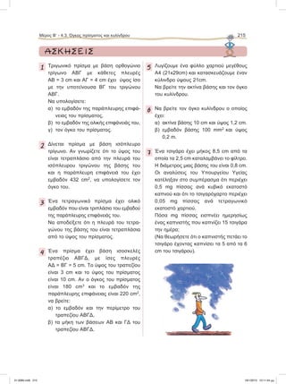 ΑΣΚΗΣΕΙΣ
1 Τριγωνικό πρίσμα με βάση ορθογώνιο
τρίγωνο ΑΒΓ με κάθετες πλευρές
ΑΒ = 3 cm και ΑΓ = 4 cm έχει ύψος ίσο
με την υποτείνουσα ΒΓ του τριγώνου
ΑΒΓ.
Να υπολογίσετε:
α) το εμβαδόν της παράπλευρης επιφά-
νειας του πρίσματος,
β) το εμβαδόν της ολικής επιφάνειάς του,
γ) τον όγκο του πρίσματος.
2 Δίνεται πρίσμα με βάση ισόπλευρο
τρίγωνο. Αν γνωρίζετε ότι το ύψος του
είναι τετραπλάσιο από την πλευρά του
ισόπλευρου τριγώνου της βάσης του
και η παράπλευρη επιφάνειά του έχει
εμβαδόν 432 cm2
, να υπολογίσετε τον
όγκο του.
3 Ένα τετραγωνικό πρίσμα έχει ολικό
εμβαδόν που είναι τριπλάσιο του εμβαδού
της παράπλευρης επιφάνειάς του.
Να αποδείξετε ότι η πλευρά του τετρα-
γώνου της βάσης του είναι τετραπλάσια
από το ύψος του πρίσματος.
4 Ένα πρίσμα έχει βάση ισοσκελές
τραπέζιο ΑΒΓΔ, με ίσες πλευρές
ΑΔ = ΒΓ = 5 cm. Tο ύψος του τραπεζίου
είναι 3 cm και το ύψος του πρίσματος
είναι 10 cm. Αν ο όγκος του πρίσματος
είναι 180 cm3
και το εμβαδόν της
παράπλευρης επιφάνειας είναι 220 cm2
,
να βρείτε:
α) το εμβαδόν και την περίμετρο του
τραπεζίου ΑΒΓΔ,
β) τα μήκη των βάσεων ΑΒ και ΓΔ του
τραπεζίου ΑΒΓΔ.
5 Λυγίζουμε ένα φύλλο χαρτιού μεγέθους
Α4 (21x29cm) και κατασκευάζουμε έναν
κύλινδρο ύψους 21cm.
Nα βρείτε την ακτίνα βάσης και τον όγκο
του κυλίνδρου.
6 Να βρείτε τον όγκο κυλίνδρου ο οποίος
έχει:
α) ακτίνα βάσης 10 cm και ύψος 1,2 cm.
β) εμβαδόν βάσης 100 mm2
και ύψος
0,2 m.
7 Ένα τσιγάρο έχει μήκος 8,5 cm από τα
οποία τα 2,5 cm καταλαμβάνει το φίλτρο.
Η διάμετρος μιας βάσης του είναι 0,8 cm.
Οι αναλύσεις του Υπουργείου Υγείας
κατέληξαν στο συμπέρασμα ότι περιέχει
0,5 mg πίσσας ανά κυβικό εκατοστό
καπνού και ότι το τσιγαρόχαρτο περιέχει
0,05 mg πίσσας ανά τετραγωνικό
εκατοστό χαρτιού.
Πόσα mg πίσσας εισπνέει ημερησίως
ένας καπνιστής που καπνίζει 15 τσιγάρα
την ημέρα;
(Να θεωρήσετε ότι ο καπνιστής πετάει το
τσιγάρο έχοντας καπνίσει τα 5 από τα 6
cm του τσιγάρου).
Μέρος Β’ - 4.3. Όγκος πρίσματος και κυλίνδρου 215
21-0085.indb 215 19/1/2013 10:11:44 μμ
 