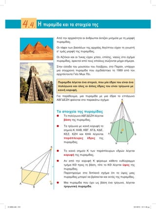 Aπό την αρχαιότητα οι άνθρωποι έκτιζαν μνημεία με τη μορφή
πυραμίδας.
Oι τάφοι των βασιλέων της αρχαίας Αιγύπτου είχαν τη γνωστή
σ’ εμάς μορφή της πυραμίδας.
Οι Αζτέκοι και οι Ίνκας είχαν χτίσει, επίσης, ναούς στο σχήμα
πυραμίδας, αρκετοί από τους οποίους σώζονται μέχρι σήμερα.
Στην είσοδο του μουσείου του Λούβρου, στο Παρίσι, υπάρχει
μια σύγχρονη πυραμίδα που σχεδιάστηκε το 1989 από τον
αρχιτέκτοντα Γιέο Μιγκ Πέι.
Πυραμίδα λέγεται ένα στερεό, που μία έδρα του είναι ένα
πολύγωνο και όλες οι άλλες έδρες του είναι τρίγωνα με
κοινή κορυφή.
Για παράδειγμα, μια πυραμίδα με μια έδρα το επτάγωνο
ΑΒΓΔΕΖΗ φαίνεται στο παρακάτω σχήμα:
Τα στοιχεία της πυραμίδας
l Το πολύγωνο ΑΒΓΔΕΖΗ λέγεται
βάση της πυραμίδας.
l Τα τρίγωνα με κοινή κορυφή το
σημείο Κ: ΚΑΒ, ΚΒΓ, ΚΓΔ, ΚΔΕ,
ΚΕΖ, ΚΖΗ και ΚΗΑ λέγονται
παράπλευρες έδρες της
πυραμίδας.
l Το κοινό σημείο Κ των παράπλευρων εδρών λέγεται
κορυφή της πυραμίδας.
l Αν από την κορυφή Κ φέρουμε κάθετο ευθύγραμμο
τμήμα ΚΘ προς τη βάση, τότε το ΚΘ λέγεται ύψος της
πυραμίδας.
Παρατηρούμε στο διπλανό σχήμα ότι το ύψος μιας
πυραμίδας μπορεί να βρίσκεται και εκτός της πυραμίδας.
l Mια πυραμίδα που έχει ως βάση ένα τρίγωνο, λέγεται
τριγωνική πυραμίδα.
H πυραμίδα και τα στοιχεία της4.4.
Κ
Α
Β
Θ
υ
Γ
Δ
Κ
Ε
Δ
ΓΒ
Α
Η
Ζ
Θ
21-0085.indb 216 19/1/2013 10:11:46 μμ
 