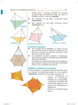 Επειδή όμως η τριγωνική πυραμίδα έχει τέσσερις
τριγωνικές έδρες και οποιαδήποτε έδρα της μπορεί να
θεωρηθεί ως βάση, τη λέμε και τετράεδρο.
l Mια πυραμίδα που έχει βάση τετράπλευρο λέγεται
τετραπλευρική.
l Μια πυραμίδα που έχει βάση πεντάγωνο λέγεται
πενταγωνική κ.ο.κ.
Κανονική πυραμίδα
l Μια πυραμίδα λέγεται κανονική, αν η βάση της είναι
κανονικό πολύγωνο και η προβολή της κορυφής της στη
βάση είναι το κέντρο του κανονικού πολυγώνου, όπως
φαίνεται στο διπλανό σχήμα.
l Σε οποιαδήποτε κανονική πυραμίδα οι παράπλευρες
έδρες είναι ίσα μεταξύ τους ισοσκελή τρίγωνα (ΚΑΒ, ΚΒΓ,
ΚΓΔ, ΚΔΕ, ΚΕΖ, ΚΖΑ).
Αντίστροφα, αν οι παράπλευρες έδρες μίας πυραμίδας με
βάση κανονικό πολύγωνο είναι ίσα μεταξύ τους ισοσκελή
τρίγωνα, τότε η πυραμίδα είναι κανονική.
Εμβαδόν επιφάνειας πυραμίδας
Η ολική επιφάνεια της πυραμίδας αποτελείται από δύο μέρη:
την επιφάνεια των παράπλευρων εδρών της, που ονομάζεται
παράπλευρη επιφάνεια και την επιφάνεια της βάσης της.
Για να υπολογίσουμε το
εμβαδόν της παράπλευρης
επιφάνειας ΕΠ μιας πυραμίδας,
υπολογίζουμε το εμβαδόν κάθε
παράπλευρης έδρας (που είναι
τρίγωνο) και προσθέτουμε τα
εμβαδά αυτά.
Eπομένως, στο διπλανό σχήμα
έχουμε:
Μέρος Β’ - 4.4. H πυραμίδα και τα στοιχεία της 217
Α
Β
Γ
Κ
Δ
Β
Γ
Δ
Ε
Α
Κ
K
Α Β
Γ
ΔΕ
Ζ
Ο
٘
Δ
Γ
Α
Β
Α
Β
Γ
Δ
Β
Δ
Κ1
Α
Β
Γ
Δ
Κ
Α
Γ
Κ2
Κ3
Κ4
τετραπλευρική πυραµίδα
πενταγωνική πυραµίδα
τετράεδρο
τετράεδρο
21-0085.indb 217 19/1/2013 10:11:47 μμ
 