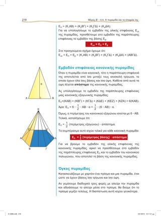 ΕΠ = (Κ1ΑB) + (Κ2BΓ) + (Κ3ΓΔ) + (Κ4ΔΑ).
Για να υπολογίσουμε το εμβαδόν της ολικής επιφάνειας Εολ
της πυραμίδας, προσθέτουμε στο εμβαδόν της παράπλευρης
επιφάνειας το εμβαδόν της βάσης Εβ.
Εολ = ΕΠ + Εβ
Στο προηγούμενο σχήμα έχουμε ότι:
Εολ = ΕΠ + Εβ = (Κ1ΑB) + (Κ2BΓ) + (Κ3ΓΔ) + (Κ4ΔΑ) + (ΑΒΓΔ).
Εμβαδόν επιφάνειας κανονικής πυραμίδας
Όταν η πυραμίδα είναι κανονική, τότε η παράπλευρη επιφάνειά
της αποτελείται από ίσα μεταξύ τους ισοσκελή τρίγωνα, τα
οποία έχουν όλα ίσες βάσεις και ίσα ύψη. Καθένα από αυτά τα
ύψη λέγεται απόστημα της κανονικής πυραμίδας.
Ας υπολογίσουμε το εμβαδόν της παράπλευρης επιφάνειας
μιας κανονικής εξαγωνικής πυραμίδας:
ΕΠ=(ΚΑΒ) + (ΚΒΓ) + (ΚΓΔ) + (ΚΔΕ) + (ΚΕΖ) + (ΚΖΑ) = 6(ΚΑΒ).
Άρα: ΕΠ = 6 ؒ
1
2
ؒ ΑΒ ؒ α =
1
2
ؒ (6 ؒ ΑΒ) ؒ α.
Όμως, η περίμετρος του κανονικού εξαγώνου ισούται με 6 ؒ ΑΒ.
Τελικά, καταλήγουμε ότι:
ΕΠ = 1
2
(περίμετρος εξαγώνου) ؒ απόστημα.
Το συμπέρασμα αυτό ισχύει τελικά για κάθε κανονική πυραμίδα:
ΕΠ =  (περίμετρος βάσης) ؒ απόστημα
Για να βρούμε το εμβαδόν της ολικής επιφάνειας της
κανονικής πυραμίδας, αρκεί να προσθέσουμε στο εμβαδόν
της παράπλευρης επιφάνειας ΕΠ και το εμβαδόν του κανονικού
πολυγώνου, που αποτελεί τη βάση της κανονικής πυραμίδας.
Όγκος πυραμίδας
Κατασκευάζουμε με χαρτόνι ένα πρίσμα και μια πυραμίδα, έτσι
ώστε να έχουν βάσεις ίσα τρίγωνα και ίσα ύψη.
Αν γεμίσουμε διαδοχικά τρεις φορές με αλεύρι την πυραμίδα
και αδειάσουμε το αλεύρι μέσα στο πρίσμα, θα δούμε ότι το
πρίσμα γεμίζει τελείως. Η διαπίστωση αυτή ισχύει γενικότερα.
218 Μέρος Β’ - 4.4. H πυραμίδα και τα στοιχεία της
Κ
Ζ Ε
Δ
ΓΒ
Α
α
A B
21-0085.indb 218 19/1/2013 10:11:51 μμ
 