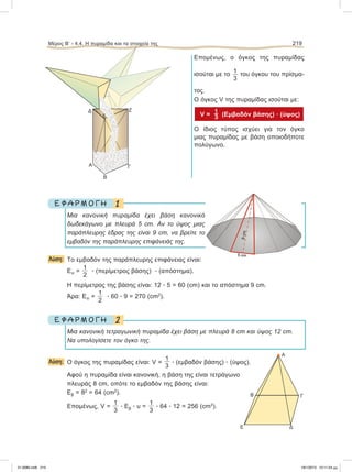 Επομένως, ο όγκος της πυραμίδας
ισούται με το 1
3
του όγκου του πρίσμα-
τος.
Ο όγκος V της πυραμίδας ισούται με:
V =  (Eμβαδόν βάσης) ؒ (ύψος)
O ίδιος τύπος ισχύει για τον όγκο
μιας πυραμίδας με βάση οποιοδήποτε
πολύγωνο.
1Ε Φ Α Ρ Μ Ο Γ Η
Μια κανονική πυραμίδα έχει βάση κανονικό
δωδεκάγωνο με πλευρά 5 cm. Αν το ύψος μιας
παράπλευρης έδρας της είναι 9 cm, να βρείτε το
εμβαδόν της παράπλευρης επιφάνειάς της.
Λύση: Το εμβαδόν της παράπλευρης επιφάνειας είναι:
Επ =
1
2
ؒ (περίμετρος βάσης) ؒ (απόστημα).
Η περίμετρος της βάσης είναι: 12 ؒ 5 = 60 (cm) και το απόστημα 9 cm.
Άρα: Επ =
1
2
ؒ 60 ؒ 9 = 270 (cm2
).
2Ε Φ Α Ρ Μ Ο Γ Η
Μια κανονική τετραγωνική πυραμίδα έχει βάση με πλευρά 8 cm και ύψος 12 cm.
Να υπολογίσετε τον όγκο της.
Λύση: O όγκος της πυραμίδας είναι: V =
1
3
ؒ (εμβαδόν βάσης) ؒ (ύψος).
Αφού η πυραμίδα είναι κανονική, η βάση της είναι τετράγωνο
πλευράς 8 cm, οπότε το εμβαδόν της βάσης είναι:
Εβ = 82
= 64 (cm2
).
Επομένως, V =
1
3
ؒ Eβ ؒ υ =
1
3
ؒ 64 ؒ 12 = 256 (cm3
).
Μέρος Β’ - 4.4. H πυραμίδα και τα στοιχεία της 219
Α
Β Γ
ΔΕ
Ζ
Γ
Β
Α
Δ
E
21-0085.indb 219 19/1/2013 10:11:54 μμ
 