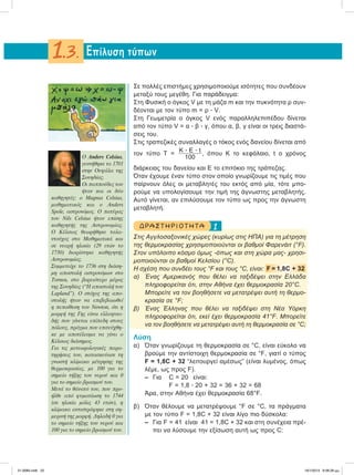 Σε πολλές επιστήμες χρησιμοποιούμε ισότητες που συνδέουν
μεταξύ τους μεγέθη. Για παράδειγμα:
Στη Φυσική ο όγκος V με τη μάζα m και την πυκνότητα ρ συν-
δέονται με τον τύπο m = ρ ؒ V.
Στη Γεωμετρία ο όγκος V ενός παραλληλεπιπέδου δίνεται
από τον τύπο V = α ؒ β ؒ γ, όπου α, β, γ είναι οι τρεις διαστά-
σεις του.
Στις τραπεζικές συναλλαγές ο τόκος ενός δανείου δίνεται από
τον τύπο Τ =
Κ ؒ Ε ؒ t
100
, όπου K το κεφάλαιο, t ο χρόνος
διάρκειας του δανείου και E το επιτόκιο της τράπεζας.
Όταν έχουμε έναν τύπο στον οποίο γνωρίζουμε τις τιμές που
παίρνουν όλες οι μεταβλητές του εκτός από μία, τότε μπο-
ρούμε να υπολογίσουμε την τιμή της άγνωστης μεταβλητής.
Αυτό γίνεται, αν επιλύσουμε τον τύπο ως προς την άγνωστη
μεταβλητή.
1ΔΡΑΣΤ ΗΡ ΙΟ Τ ΗΤ Α
Στις Αγγλοσαξονικές χώρες (κυρίως στις ΗΠΑ) για τη μέτρηση
της θερμοκρασίας χρησιμοποιούνται οι βαθμοί Φαρενάιτ (°F).
Στον υπόλοιπο κόσμο όμως -όπως και στη χώρα μας- χρησι-
μοποιούνται οι βαθμοί Κελσίου (°C).
Η σχέση που συνδέει τους °F και τους °C, είναι: F = 1,8C + 32
α) Ένας Αμερικανός που θέλει να ταξιδέψει στην Ελλάδα
πληροφορείται ότι, στην Αθήνα έχει θερμοκρασία 20°C.
Μπορείτε να τον βοηθήσετε να μετατρέψει αυτή τη θερμο-
κρασία σε °F;
β) Ένας Έλληνας που θέλει να ταξιδέψει στη Νέα Υόρκη
πληροφορείται ότι, εκεί έχει θερμοκρασία 41°F. Mπορείτε
να τον βοηθήσετε να μετατρέψει αυτή τη θερμοκρασία σε °C;
Λύση
α) Όταν γνωρίζουμε τη θερμοκρασία σε °C, είναι εύκολο να
βρούμε την αντίστοιχη θερμοκρασία σε °F, γιατί ο τύπος
F = 1,8C + 32 “λειτουργεί αμέσως” (είναι λυμένος, όπως
λέμε, ως προς F).
– Για C = 20 είναι:
F = 1,8 ؒ 20 + 32 = 36 + 32 = 68
Άρα, στην Αθήνα έχει θερμοκρασία 68°F.
β) Όταν θέλουμε να μετατρέψουμε °F σε °C, τα πράγματα
με τον τύπο F = 1,8C + 32 είναι λίγο πιο δύσκολα:
– Για F = 41 είναι 41 = 1,8C + 32 και στη συνέχεια πρέ-
πει να λύσουμε την εξίσωση αυτή ως προς C:
Eπίλυση τύπων1.3.
O Anders Celsius,
γεννήθηκε το 1701
στην Ουψάλα της
Σουηδίας.
Οι παππούδες του
ήταν και οι δύο
καθηγητές: ο Magnus Celsius,
µαθηµατικός και ο Anders
Spole, αστρονόµος. Ο πατέρας
του Νils Celsius ήταν επίσης
καθηγητής της Αστρονοµίας.
Ο Κέλσιος θεωρήθηκε ταλα-
ντούχος στα Μαθηµατικά και
σε νεαρή ηλικία (29 ετών το
1730) διορίστηκε καθηγητής
Aστρονοµίας.
Συµµετείχε το 1736 στη διάση-
µη αποστολή αστρονόµων στο
Tornea, στο βορειότερο µέρος
της Σουηδίας (“Η αποστολή του
Lapland”). Ο στόχος της απο-
στολής ήταν να επιβεβαιωθεί
η πεποίθεση του Newton, ότι η
µορφή της Γης είναι ελλειψοει-
δής που γίνεται επίπεδη στους
πόλους, πράγµα που επιτεύχθη-
κε µε αποτέλεσµα να γίνει ο
Κέλσιος διάσηµος.
Για τις µετεωρολογικές παρα-
τηρήσεις του, κατασκεύασε τη
γνωστή κλίµακα µέτρησης της
θερµοκρασίας, µε 100 για το
σηµείο τήξης του νερού και 0
για το σηµείο βρασµού του.
Μετά το θάνατό του, που προ-
ήλθε από φυµατίωση το 1744
(σε ηλικία µόλις 43 ετών), η
κλίµακα αντιστράφηκε στη ση-
µερινή της µορφή. Δηλαδή 0 για
το σηµείο τήξης του νερού και
100 για το σηµείο βρασµού του.
21-0085.indb 22 19/1/2013 9:58:26 μμ
 