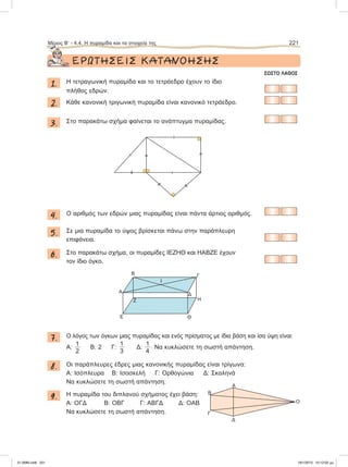 ΕΡΩΤΗΣΕΙΣ ΚΑΤΑΝΟΗΣΗΣ
ΣΩΣΤΟ ΛΑΘΟΣ
1. Η τετραγωνική πυραμίδα και το τετράεδρο έχουν το ίδιο
πλήθος εδρών.
2. Κάθε κανονική τριγωνική πυραμίδα είναι κανονικό τετράεδρο.
3. Στο παρακάτω σχήμα φαίνεται το ανάπτυγμα πυραμίδας.
4. O αριθμός των εδρών μιας πυραμίδας είναι πάντα άρτιος αριθμός.
5. Σε μια πυραμίδα το ύψος βρίσκεται πάνω στην παράπλευρη
επιφάνεια.
6. Στο παρακάτω σχήμα, οι πυραμίδες ΙΕΖΗΘ και ΗΑΒΖΕ έχουν
τον ίδιο όγκο.
7. Ο λόγος των όγκων μιας πυραμίδας και ενός πρίσματος με ίδια βάση και ίσα ύψη είναι:
A:
1
2
B: 2 Γ:
1
3
Δ:
1
4
. Να κυκλώσετε τη σωστή απάντηση.
8. Οι παράπλευρες έδρες μιας κανονικής πυραμίδας είναι τρίγωνα:
A: Ισόπλευρα Β: Ισοσκελή Γ: Ορθογώνια Δ: Σκαληνά
Να κυκλώσετε τη σωστή απάντηση.
9. Η πυραμίδα του διπλανού σχήματος έχει βάση:
A: ΟΓΔ Β: ΟΒΓ Γ: ΑΒΓΔ Δ: ΟΑΒ
Να κυκλώσετε τη σωστή απάντηση.
Μέρος Β’ - 4.4. H πυραμίδα και τα στοιχεία της 221
Α
Δ
Γ
Β
Ο
Ι
Α
Β Γ
Δ
Ε
Ζ Η
Θ
21-0085.indb 221 19/1/2013 10:12:02 μμ
 