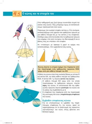 Στην καθημερινή μας ζωή έχουμε συναντήσει συχνά την
εικόνα ενός κώνου. Πώς μπορούμε όμως να κατασκευά-
σουμε προσεγγιστικά έναν κώνο;
Παίρνουμε ένα κυκλικό στεφάνι ακτίνας ρ. Στη συνέχεια,
κατασκευάζουμε από χαρτόνι ίσα ορθογώνια τρίγωνα με
μια κάθετη πλευρά ίση με την ακτίνα ρ του στεφανιού.
Κολλάμε γύρω από ένα ξυλάκι όλα τα ορθογώνια τρίγωνα
που κόψαμε, έτσι ώστε να έχουν την ίδια κορυφή Κ και οι
βάσεις τους να «πατάνε» στο στεφάνι.
Αν «ντύσουμε» με ύφασμα ή χαρτί το σχήμα που
κατασκευάσαμε, τότε εμφανίζεται ένας κώνος.
Κώνος λέγεται το στερεό σχήμα που παράγεται από
την περιστροφή ενός ορθογωνίου τριγώνου ΚΟΑ
γύρω από μία κάθετη πλευρά του ΚΟ.
Η βάση του κώνου είναι ένας κυκλικός δίσκος με κέντρο Ο
και ακτίνα ΟΑ, την άλλη κάθετη πλευρά του ορθογωνίου
ΚΟΑ. Η ακτίνα ΟΑ = ρ λέγεται ακτίνα του κώνου.
Η κάθετη πλευρά ΚΟ γύρω από την οποία
περιστρέψαμε το ορθογώνιο τρίγωνο, λέγεται
ύψος του κώνου. Η υποτείνουσα ΚΑ του ορθο-
γωνίου τριγώνου λέγεται γενέτειρα του κώνου και
το μήκος της συμβολίζεται με λ.
Η επιφάνεια που παράγεται από την περιστροφή
τής γενέτειρας ΚΑ είναι η παράπλευρη επιφάνεια
του κώνου.
Εμβαδόν επιφάνειας κώνου
Για να υπολογίσουμε το εμβαδόν της παρά-
πλευρης επιφάνειας ΕΠ του κώνου, αρκεί να
παρατηρήσουμε ότι το ανάπτυγμά της προκύπτει
«ξετυλίγοντας» τον κώνο, όπως φαίνεται στο
διπλανό σχήμα.
Ο κώνος και τα στοιχεία του4.5.
Κ
Α
Β Γ
ρ
Δ
Ε
Α B
K
Κ
Α
Β
A Α B
K
λ
Α Β
Ο
Κ
λ
K
Ο
Κ
Α
ΑЈ
B
λ
21-0085.indb 223 19/1/2013 10:12:09 μμ
 