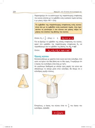 Παρατηρούμε ότι το ανάπτυγμα της παράπλευρης επιφάνειας
του κώνου ισούται με το εμβαδόν ενός κυκλικού τομέα ακτίνας
λ με μήκος τόξου
៣ΑΑЈ = 2πρ.
To εμβαδόν της παράπλευρης επιφάνειας ενός κώνου
είναι ίσο με το εμβαδόν ενός κυκλικού τομέα, που έχει
ακτίνα τη γενέτειρα λ του κώνου και μήκος τόξου το
μήκος του κύκλου της βάσης του κώνου.
Οπότε: ΕΠ =
1
2
ؒ (2πρ) ؒ λ ή ΕΠ = π ؒ ρ ؒ λ
Για να βρούμε το εμβαδόν της ολικής επιφάνειας του κώνου,
αρκεί στο εμβαδόν της παράπλευρης επιφάνειας ΕΠ να
προσθέσουμε και το εμβαδόν της βάσης του: EB = πρ2
.
Οπότε: Eολ = ΕΠ + Εβ = πρλ + πρ2
Όγκος κώνου
Κατασκευάζουμε με χαρτόνι έναν κώνο και έναν κύλινδρο, έτσι
ώστε να έχουν την ίδια βάση και το ίδιο ύψος. Γνωρίζουμε ότι
ο όγκος του κυλίνδρου είναι ίσος με πρ2
υ.
Αν γεμίσουμε διαδοχικά με αλεύρι τρεις φορές τον κώνο και
αδειάσουμε το αλεύρι μέσα στον κύλινδρο, θα δούμε ότι ο
κύλινδρος γεμίζει τελείως.
Επομένως, ο όγκος του κώνου είναι το
1
3
του όγκου του
κυλίνδρου. Δηλαδή:
V = πρ2
υ
224 Μέρος B’ - 4.5. O κώνος και τα στοιχεία του
υ
ρ
υ
ρ
21-0085.indb 224 19/1/2013 10:12:11 μμ
 