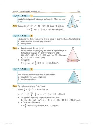 1Ε Φ Α Ρ Μ Ο Γ Η
Nα βρείτε τον όγκο ενός κώνου με γενέτειρα λ = 13 cm και ύψος
12 cm.
Λύση: Έχουμε ότι: ρ2
= λ2
– υ2
= 132
– 122
= 25 άρα ρ = 5 (cm) και
V =
1
3
ؒ πρ2
ؒ υ =
1
3
ؒ 3,14 ؒ 52
ؒ 12 = 314 (cm3
).
2Ε Φ Α Ρ Μ Ο Γ Η
H διάμετρος της βάσης ενός κώνου είναι 12 cm και το ύψος του 8 cm. Να υπολογίσετε:
α) το εμβαδόν της παράπλευρης επιφάνειας,
β) τον όγκο του.
Λύση: α) Γνωρίζουμε ότι ΕΠ = π ؒ ρ ؒ λ.
Για να βρούμε το μήκος της γενέτειρας λ, εφαρμόζουμε το
Πυθαγόρειο θεώρημα στο ορθογώνιο τρίγωνο ΟΚΒ:
ΟΒ2
= ΟΚ2
+ ΚΒ2
= 82
+ 62
= 100, άρα λ = ΟΒ = 10 cm και
ΕΠ = 3,14 ؒ 6 ؒ 10 = 188,4 (cm2
).
β) Έχουμε ότι:
V =
1
3
ؒ πρ2
ؒ υ =
1
3
ؒ 3,14 ؒ 62
ؒ 8 = 301,44 (cm3
).
3Ε Φ Α Ρ Μ Ο Γ Η
Στον κώνο του διπλανού σχήματος να υπολογίσετε:
α) το εμβαδόν της ολικής επιφάνειας,
β) τον όγκο του κώνου.
Λύση: Στο ορθογώνιο τρίγωνο ΟΚΑ έχουμε:
ημ30°=
ρ
λ
ή 1
2
=
4
λ
ή λ = 8 (cm) και
συν30° =
υ
λ
ή
͙ෆ3
2
=
υ
8
ή 2υ = 8͙ෆ3 ή υ = 4͙ෆ3 = 6,93 (cm).
α) Το εμβαδόν της ολικής επιφάνειας του κώνου είναι:
Εολ = ΕΠ + Εβ = πρλ + πρ2
= π ؒ 4 ؒ 8 + π ؒ 42
= 48π = 48 ؒ3,14 = 150,72 (cm2
).
β) Ο όγκος του κώνου είναι:
V =
1
3
ؒ πρ2
ؒ υ =
1
3
π ؒ 42
ؒ 6,93 = 116,05 (cm3
).
Μέρος B’ - 4.5. O κώνος και τα στοιχεία του 225
13 cm
12cm
O
K B
λ
O
λυ
30°
K Aρ=4cm
ρ
21-0085.indb 225 19/1/2013 10:12:13 μμ
 