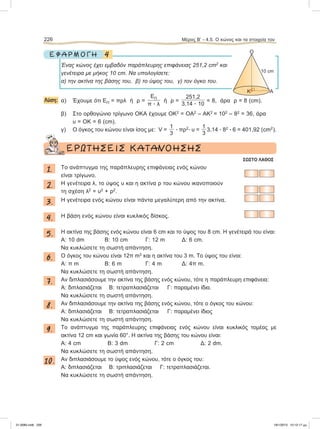 4Ε Φ Α Ρ Μ Ο Γ Η
Ένας κώνος έχει εμβαδόν παράπλευρης επιφάνειας 251,2 cm2
και
γενέτειρα με μήκος 10 cm. Nα υπολογίσετε:
α) την ακτίνα της βάσης του, β) το ύψος του, γ) τον όγκο του.
Λύση: α) Έχουμε ότι ΕΠ = πρλ ή ρ =
ΕΠ
π ؒ λ
ή ρ =
251,2
3,14 ؒ 10
= 8, άρα ρ = 8 (cm).
β) Στο ορθογώνιο τρίγωνο ΟΚΑ έχουμε ΟΚ2
= ΟΑ2
– ΑΚ2
= 102
– 82
= 36, άρα
υ = ΟΚ = 6 (cm).
γ) Ο όγκος του κώνου είναι ίσος με: V =
1
3
ؒ πρ2
ؒ υ =
1
3
3,14 ؒ 82
ؒ 6 = 401,92 (cm2
).
ΕΡΩΤΗΣΕΙΣ ΚΑΤΑΝΟΗΣΗΣ
ΣΩΣΤΟ ΛΑΘΟΣ
1. To ανάπτυγμα της παράπλευρης επιφάνειας ενός κώνου
είναι τρίγωνο.
2. Η γενέτειρα λ, το ύψος υ και η ακτίνα ρ του κώνου ικανοποιούν
τη σχέση λ2
= υ2
+ ρ2
.
3. Η γενέτειρα ενός κώνου είναι πάντα μεγαλύτερη από την ακτίνα.
4. Η βάση ενός κώνου είναι κυκλικός δίσκος.
5. Η ακτίνα της βάσης ενός κώνου είναι 6 cm και το ύψος του 8 cm. Η γενέτειρά του είναι:
A: 10 dm B: 10 cm Γ: 12 m Δ: 6 cm.
Να κυκλώσετε τη σωστή απάντηση.
6. O όγκος του κώνου είναι 12π m3
και η ακτίνα του 3 m. Το ύψος του είναι:
A: π m B: 6 m Γ: 4 m Δ: 4π m.
Να κυκλώσετε τη σωστή απάντηση.
7. Αν διπλασιάσουμε την ακτίνα της βάσης ενός κώνου, τότε η παράπλευρη επιφάνεια:
A: διπλασιάζεται B: τετραπλασιάζεται Γ: παραμένει ίδια.
Να κυκλώσετε τη σωστή απάντηση.
8. Αν διπλασιάσουμε την ακτίνα της βάσης ενός κώνου, τότε ο όγκος του κώνου:
A: διπλασιάζεται B: τετραπλασιάζεται Γ: παραμένει ίδιος
Να κυκλώσετε τη σωστή απάντηση.
9. Το ανάπτυγμα της παράπλευρης επιφάνειας ενός κώνου είναι κυκλικός τομέας με
ακτίνα 12 cm και γωνία 60°. H ακτίνα της βάσης του κώνου είναι:
A: 4 cm B: 3 dm Γ: 2 cm Δ: 2 dm.
Να κυκλώσετε τη σωστή απάντηση.
10. Aν διπλασιάσουμε το ύψος ενός κώνου, τότε ο όγκος του:
A: διπλασιάζεται B: τριπλασιάζεται Γ: τετραπλασιάζεται.
Να κυκλώσετε τη σωστή απάντηση.
226 Μέρος B’ - 4.5. O κώνος και τα στοιχεία του
O
10 cm
AK
21-0085.indb 226 19/1/2013 10:12:17 μμ
 
