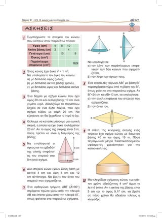 1 Συμπληρώστε τα στοιχεία του κώνου
που λείπουν στον παρακάτω πίνακα:
Ύψος (cm) 4 8 10
Aκτίνα βάσης (cm) 3 4
Γενέτειρα (cm) 10 9
Όγκος (cm3
)
Παράπλευρη
επιφάνεια (cm2
)
169,56
2 Ένας κώνος έχει όγκο V = 1 m3
.
Να υπολογίσετε τον όγκο του κώνου:
α) με διπλάσιο ύψος (μόνο),
β) με διπλάσια ακτίνα βάσης (μόνο),
γ) με διπλάσιο ύψος και διπλάσια ακτίνα
βάσης.
3 Ένα δοχείο με σχήμα κώνου που έχει
ύψος 20 cm και ακτίνα βάσης 10 cm είναι
γεμάτο νερό. Αδειάζουμε το παραπάνω
δοχείο σε ένα άλλο δοχείο, που έχει
σχήμα κύβου με ακμή 20 cm. Να
εξετάσετε αν θα ξεχειλίσει το νερό ή όχι.
4 Θέλουμε να κατασκευάσουμε μια κωνική
σκηνή, η οποία να έχει όγκο τουλάχιστον
20 m3
. Aν το ύψος της σκηνής είναι 3 m,
πόση πρέπει να είναι η διάμετρος της
βάσης;
5 Να υπολογιστεί ο
όγκος και το εμβαδόν
της ολικής επιφάνει-
ας του στερεού στο
διπλανό σχήμα.
6 Δύο στερεοί κώνοι έχουν κοινή βάση με
ακτίνα 4 cm και ύψη 8 cm και 12
cm αντίστοιχα. Να βρείτε τον όγκο του
στερεού που σχηματίζεται.
7 Ένα ορθογώνιο τρίγωνο ΑΒΓ (
∧
Α=90°)
στρέφεται πρώτα γύρω από την πλευρά
ΑΒ και έπειτα γύρω από την πλευρά ΑΓ,
όπως φαίνεται στα παρακάτω σχήματα.
Να υπολογίσετε:
α) τον λόγο των παράπλευρων επιφα-
νειών των δύο κώνων που σχηματί-
ζονται,
β) τον λόγο των όγκων τους.
8 Ένα ισοσκελές τρίγωνο ΑΒΓ με βάση ΒΓ
περιστρέφεται γύρω από τη βάση του ΒΓ,
όπως φαίνεται στο παρακάτω σχήμα. Αν
ΒΓ=24 cm και AB=13 cm, να υπολογίσετε:
α) την ολική επιφάνεια του στερεού που
σχηματίζεται,
β) τον όγκο του.
9 Η στέγη της κεντρικής σκηνής ενός
τσίρκου έχει σχήμα κώνου με διάμετρο
βάσης 40 m και ύψος 15 m. Πόσα
τετραγωνικά μέτρα πλαστικοποιημένου
υφάσματος χρειάστηκαν για την
κατασκευή της;
10 Μια κλεψύδρα σχήματος κώνου «μετρά»
τον χρόνο αδειάζοντας 4 cm3
άμμο το
λεπτό (min). Aν η ακτίνα της βάσης είναι
5 cm και το ύψος 9,17 cm, να βρείτε
σε πόσο χρόνο θα αδειάσει τελείως η
κλεψύδρα.
4 cm
4 cm
6 cm
Α
ΓΔ
B
Α
Δ
B
Γ
Α
Β Γ
Δ
Μέρος B’ - 4.5. O κώνος και τα στοιχεία του 227
ΑΣΚΗΣΕΙΣ
21-0085.indb 227 19/1/2013 10:12:20 μμ
 