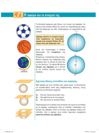 Τα διπλανά σχήματα μάς δίνουν την έννοια της σφαίρας. Αν
έχουμε έναν κυκλικό δίσκο (Ο, ρ) και τον περιστρέψουμε γύρω
από μία διάμετρο του ΑΒ, παρατηρούμε ότι σχηματίζεται μια
σφαίρα.
Σφαίρα λέγεται το στερεό σώμα
που παράγεται, αν περιστρέ-
ψουμε ένα κυκλικό δίσκο (Ο, ρ)
γύρω από μία διάμετρό του.
Κατά την περιστροφή ο κύκλος
δημιουργεί την επιφάνεια της
σφαίρας.
Επομένως, η απόσταση ενός οποιου-
δήποτε σημείου της επιφάνειας μιας
σφαίρας από το κέντρο Ο είναι ίση
με την ακτίνα ρ. Το σημείο Ο λέγεται
κέντρο της σφαίρας και η ακτίνα
ρ του κύκλου λέγεται ακτίνα της
σφαίρας.
Σχετικές θέσεις επιπέδου και σφαίρας
Μία σφαίρα και ένα επίπεδο στον χώρο έχουν τη δυνατότητα
να τοποθετηθούν κατά τρεις διαφορετικούς τρόπους, όπως
φαίνεται στα διπλανά σχήματα:
α) Να μην τέμνονται μεταξύ τους.
β) Να εφάπτονται σε ένα σημείο.
γ) Να τέμνονται σε κυκλικό δίσκο.
Παρατηρούμε ότι ο κύκλος που αποτελεί την τομή του επιπέδου
με τη σφαίρα, «μεγαλώνει» όσο το επίπεδο «πλησιάζει» στο
κέντρο της σφαίρας. Όταν το κέντρο της σφαίρας ανήκει στο
επίπεδο, τότε ο κύκλος στον οποίο τέμνονται ονομάζεται
μέγιστος κύκλος της σφαίρας.
H σφαίρα και τα στοιχεία της4.6.
‫ی‬
Ο
B
A
ρ
A
21-0085.indb 228 19/1/2013 10:12:24 μμ
 