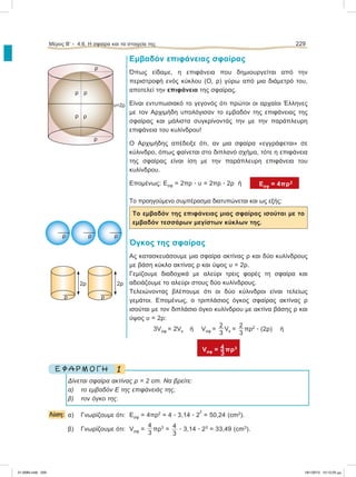 Εμβαδόν επιφάνειας σφαίρας
Όπως είδαμε, η επιφάνεια που δημιουργείται από την
περιστροφή ενός κύκλου (Ο, ρ) γύρω από μια διάμετρό του,
αποτελεί την επιφάνεια της σφαίρας.
Είναι εντυπωσιακό το γεγονός ότι πρώτοι οι αρχαίοι Έλληνες
με τον Αρχιμήδη υπολόγισαν το εμβαδόν της επιφάνειας της
σφαίρας και μάλιστα συγκρίνοντάς την με την παράπλευρη
επιφάνεια του κυλίνδρου!
Ο Αρχιμήδης απέδειξε ότι, αν μια σφαίρα «εγγράφεται» σε
κύλινδρο, όπως φαίνεται στο διπλανό σχήμα, τότε η επιφάνεια
της σφαίρας είναι ίση με την παράπλευρη επιφάνεια του
κυλίνδρου.
Επομένως: Εσφ = 2πρ ؒ υ = 2πρ ؒ 2ρ ή Εσφ = 4πρ2
Tο προηγούμενο συμπέρασμα διατυπώνεται και ως εξής:
Το εμβαδόν της επιφάνειας μιας σφαίρας ισούται με το
εμβαδόν τεσσάρων μεγίστων κύκλων της.
Όγκος της σφαίρας
Ας κατασκευάσουμε μια σφαίρα ακτίνας ρ και δύο κυλίνδρους
με βάση κύκλο ακτίνας ρ και ύψος υ = 2ρ.
Γεμίζουμε διαδοχικά με αλεύρι τρεις φορές τη σφαίρα και
αδειάζουμε το αλεύρι στους δύο κυλίνδρους.
Τελειώνοντας βλέπουμε ότι οι δύο κύλινδροι είναι τελείως
γεμάτοι. Επομένως, ο τριπλάσιος όγκος σφαίρας ακτίνας ρ
ισούται με τον διπλάσιο όγκο κυλίνδρου με ακτίνα βάσης ρ και
ύψος υ = 2ρ:
3Vσφ = 2Vκ ή Vσφ =
2
3
Vκ =
2
3
πρ2
ؒ (2ρ) ή
Vσφ = πρ3
1Ε Φ Α Ρ Μ Ο Γ Η
Δίνεται σφαίρα ακτίνας ρ = 2 cm. Να βρείτε:
α) το εμβαδόν Ε της επιφάνειάς της,
β) τον όγκο της.
Λύση: α) Γνωρίζουμε ότι: Εσφ = 4πρ2
= 4 ؒ 3,14 ؒ 2
2
= 50,24 (cm2
).
β) Γνωρίζουμε ότι: Vσφ =
4
3
πρ3
= 4
3
ؒ 3,14 ؒ 23
= 33,49 (cm3
).
Μέρος Β’ - 4.6. H σφαίρα και τα στοιχεία της 229
υ=2ρ
ρ
ρ
ρ
ρ
ρ
ρ
ρ ρ ρ
ρ
2ρ
ρ
2ρ
21-0085.indb 229 19/1/2013 10:12:25 μμ
 