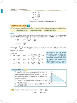 41 – 32 = 1,8C
9 = 1,8C
9
1,8
=
1,8C
1,8
5 =C
Άρα, στη Nέα Υόρκη έχει θερμοκρασία 5°C.
2ΔΡΑΣΤΗΡΙΟΤΗΤΑ
Nα μετατρέψετε σε βαθμούς Κελσίου τις θερμοκρασίες τριών ακόμα Αμερικανικών πόλεων:
Βοστώνη: 23°F Βαλτιμόρη: 32°F Λος Άντζελες: 59°F
Λύση
Θα πρέπει, βέβαια, να λύσουμε τρεις εξισώσεις όπως η παραπάνω! Αντί να επαναλάβουμε
την ίδια διαδικασία τρεις φορές, λύνουμε πρώτα τον τύπο F = 1,8C + 32 ως προς C:
F – 32 = 1,8C ή
F – 32
1,8
=
1,8C
1,8
Άρα: C = F – 32
1,8
.
Ο τύπος C =
F – 32
1,8
είναι ίδιος (ισοδύναμος) με τον τύπο F = 1,8C + 32, μόνο που «είναι
λυμένος» ως προς C.
Επομένως:
– για F = 23 είναι C =
23 – 32
1,8
=
–9
1,8
= –5
– για F = 32 είναι C =
32 – 32
1,8
=
0
1,8
= 0
– για F = 59 είναι C =
59 – 32
1,8
=
27
1,8
= 15
Ε Φ Α Ρ Μ Ο Γ Η
Το εμβαδόν ενός τριγώνου με βάση β και ύψος υ,
γνωρίζουμε ότι δίνεται από τον τύπο Ε =
1
2
βυ. Να
λύσετε τον τύπο αυτόν ως προς β και ως προς υ. Στη
συνέχεια να βρείτε:
α) Το ύψος ενός τριγώνου που έχει εμβαδόν 12 cm2
και βάση 4 cm.
β) Τη βάση ενός τριγώνου που έχει εμβαδόν 35 cm2
και ύψος 7 cm.
Λύση: Κάνουμε απαλοιφή παρονομαστών: 2Ε = 2 1
2
βυ.
Άρα: 2Ε = βυ.
Μέρος Α’ - 1.3. Επίλυση τύπων 23
Διαπιστώσαμε ότι, αν έχουμε
μία σχέση που συνδέει δύο
ή περισσότερες μεταβλητές,
μπορούμε (χρησιμοποιώντας
τις τεχνικές που μάθαμε στις
εξισώσεις) να λύσουμε τη σχέση
αυτή ως προς μία μεταβλητή.
B Δ Γ
Α
β
υ
21-0085.indb 23 19/1/2013 9:58:27 μμ
 