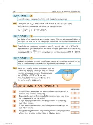 2Ε Φ Α Ρ Μ Ο Γ Η
Η επιφάνεια μιας σφαίρας είναι 144π (m2
). Nα βρείτε τον όγκο της.
Λύση: Γνωρίζουμε ότι: Εσφ = 4πρ2
, οπότε 144π = 4πρ2
ή 36 = ρ2
ή ρ = 6 (m).
Aπό τον τύπο υπολογισμού του όγκου της σφαίρας έχουμε:
Vσφ =
4
3
πρ3
=
4
3
π ؒ 63
= 904,32 (m3
).
3Ε Φ Α Ρ Μ Ο Γ Η
Nα βρείτε πόσα χρήματα θα χρειαστούμε, για να βάψουμε μία σφαιρική δεξαμενή
διαμέτρου δ = 20 m, αν το ένα κιλό χρώμα κοστίζει 8 e και καλύπτει επιφάνεια 4 m2
.
Λύση: To εμβαδόν της επιφάνειας της σφαίρας είναι Εσφ = 4πρ2
= 4π ؒ 102
= 1256 (m2
).
Aφού κάθε κιλό χρώμα καλύπτει 4 m2
, για να καλυφθεί η επιφάνεια των 1256 m2
της
σφαίρας χρειάζονται
1256
4
= 314 κιλά χρώμα που κοστίζουν συνολικά 314 ؒ 8 = 2512 e.
4Ε Φ Α Ρ Μ Ο Γ Η
Nα βρείτε το εμβαδόν της τομής επιπέδου και σφαίρας κέντρου Ο και ακτίνας R = 5 cm,
όταν το επίπεδο απέχει από το κέντρο της σφαίρας απόσταση d = 3 cm.
Λύση: Aφού το επίπεδο απέχει απόσταση από το
κέντρο της σφαίρας μικρότερη από την ακτίνα
της, τότε η τομή είναι κυκλικός δίσκος ακτίνας:
ρ = ͙ෆR2
– d2
= ͙ෆ52
– 32
= ͙ෆ16 = 4 (cm).
Tότε, το εμβαδόν του κυκλικού δίσκου είναι:
Ε = πρ2
= π ؒ 42
= 50,24 (cm2
).
ΕΡΩΤΗΣΕΙΣ ΚΑΤΑΝΟΗΣΗΣ
ΣΩΣΤΟ ΛΑΘΟΣ
1. To εμβαδόν της επιφάνειας της σφαίρας είναι τετραπλάσιο από το
εμβαδόν ενός μέγιστου κύκλου της.
2. Σε μια σφαίρα ακτίνας 3 cm το εμβαδόν της επιφάνειας και ο όγκος
της εκφράζονται με τον ίδιο αριθμό.
3. Η τομή σφαίρας και επιπέδου που διέρχεται από το κέντρο της
είναι πάντα κύκλος.
4. Η τομή σφαίρας και επιπέδου που δε διέρχεται από το κέντρο της
είναι πάντα κύκλος.
5. Το εμβαδόν της επιφάνειας μιας σφαίρας ισούται με το γινόμενο του
μήκους ενός μέγιστου κύκλου της με τη διάμετρο αυτής.
230 Μέρος Β’ - 4.6. H σφαίρα και τα στοιχεία της
ρ
d R
O
21-0085.indb 230 19/1/2013 10:12:28 μμ
 