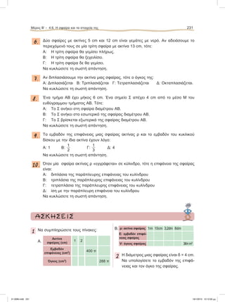 6. Δύο σφαίρες με ακτίνες 5 cm και 12 cm είναι γεμάτες με νερό. Αν αδειάσουμε το
περιεχόμενό τους σε μία τρίτη σφαίρα με ακτίνα 13 cm, τότε:
A: Η τρίτη σφαίρα θα γεμίσει πλήρως.
Β: Η τρίτη σφαίρα θα ξεχειλίσει.
Γ: Η τρίτη σφαίρα δε θα γεμίσει.
Να κυκλώσετε τη σωστή απάντηση.
7. Αν διπλασιάσουμε την ακτίνα μιας σφαίρας, τότε ο όγκος της:
A: Διπλασιάζεται Β: Τριπλασιάζεται Γ: Τετραπλασιάζεται Δ: Οκταπλασιάζεται.
Να κυκλώσετε τη σωστή απάντηση.
8. Ένα τμήμα ΑΒ έχει μήκος 6 cm. Ένα σημείο Σ απέχει 4 cm από το μέσο Μ του
ευθύγραμμου τμήματος ΑΒ. Τότε:
A: Το Σ ανήκει στη σφαίρα διαμέτρου ΑΒ.
Β: Το Σ ανήκει στο εσωτερικό της σφαίρας διαμέτρου ΑΒ.
Γ: Το Σ βρίσκεται εξωτερικά της σφαίρας διαμέτρου ΑΒ.
Να κυκλώσετε τη σωστή απάντηση.
9. Το εμβαδόν της επιφάνειας μιας σφαίρας ακτίνας ρ και το εμβαδόν του κυκλικού
δίσκου με την ίδια ακτίνα έχουν λόγο:
A: 1 Β:
1
2
Γ:
1
3
Δ: 4
Να κυκλώσετε τη σωστή απάντηση.
10. Όταν μία σφαίρα ακτίνας ρ «εγγράφεται» σε κύλινδρο, τότε η επιφάνεια της σφαίρας
είναι:
A: διπλάσια της παράπλευρης επιφάνειας του κυλίνδρου
Β: τριπλάσια της παράπλευρης επιφάνειας του κυλίνδρου
Γ: τετραπλάσια της παράπλευρης επιφάνειας του κυλίνδρου
Δ: ίση με την παράπλευρη επιφάνεια του κυλίνδρου
Να κυκλώσετε τη σωστή απάντηση.
Μέρος Β’ - 4.6. H σφαίρα και τα στοιχεία της 231
ΑΣΚΗΣΕΙΣ
1 Να συμπληρώσετε τους πίνακες:
Α.
Ακτίνα
σφαίρας (cm)
1 2
Εμβαδόν
επιφάνειας (cm2
)
400 π
Όγκος (cm3
) 288 π
Β. ρ: ακτίνα σφαίρας 1m 10cm 3,2dm 8dm
E: εμβαδόν επιφά-
νειας σφαίρας
V: όγκος σφαίρας 36πm3
2 Η διάμετρος μιας σφαίρας είναι δ = 4 cm.
Να υπολογίσετε το εμβαδόν της επιφά-
νειας και τον όγκο της σφαίρας.
21-0085.indb 231 19/1/2013 10:12:30 μμ
 