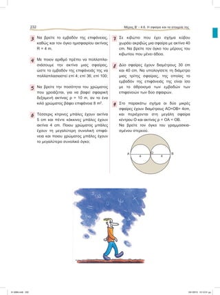 232 Μέρος Β’ - 4.6. H σφαίρα και τα στοιχεία της
3 Να βρείτε το εμβαδόν της επιφάνειας,
καθώς και τον όγκο ημισφαιρίου ακτίνας
R = 4 m.
4 Mε ποιον αριθμό πρέπει να πολλαπλα-
σιάσουμε την ακτίνα μιας σφαίρας,
ώστε το εμβαδόν της επιφάνειάς της να
πολλαπλασιαστεί επί 4; επί 36; επί 100;
5 Να βρείτε την ποσότητα του χρώματος
που χρειάζεται, για να βαφεί σφαιρική
δεξαμενή ακτίνας ρ = 10 m, αν το ένα
κιλό χρώματος βάφει επιφάνεια 8 m2
.
6 Tέσσερις κίτρινες μπάλες έχουν ακτίνα
5 cm και πέντε κόκκινες μπάλες έχουν
ακτίνα 4 cm. Ποιου χρώματος μπάλες
έχουν τη μεγαλύτερη συνολική επιφά-
νεια και ποιου χρώματος μπάλες έχουν
το μεγαλύτερο συνολικό όγκο;
7 Σε κιβώτιο που έχει σχήμα κύβου
χωράει ακριβώς μια σφαίρα με ακτίνα 40
cm. Nα βρείτε τον όγκο του μέρους του
κιβωτίου που μένει άδειο.
8 Δύο σφαίρες έχουν διαμέτρους 30 cm
και 40 cm. Να υπολογίσετε τη διάμετρο
μιας τρίτης σφαίρας, της οποίας το
εμβαδόν της επιφάνειάς της είναι ίσο
με το άθροισμα των εμβαδών των
επιφανειών των δύο σφαιρών.
9 Στο παρακάτω σχήμα οι δύο μικρές
σφαίρες έχουν διαμέτρους ΑΟ=ΟΒ= 4cm,
και περιέχονται στη μεγάλη σφαίρα
κέντρου Ο και ακτίνας ρ = ΟΑ = ΟΒ.
Nα βρείτε τον όγκο του γραμμοσκια-
σμένου στερεού.
Α
4 4
Ο Β
21-0085.indb 232 19/1/2013 10:12:31 μμ
 