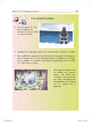 ΓΙΑ ΔΙΑΣΚΕΔΑΣΗ:
⌂ Σε ποιο µέρος της Γης
ένας άνθρωπος θα
κοίταζε νότια προς όλες
τις κατευθύνσεις;
⌂ Σχεδιάστε ένα σφαιρικό τρίγωνο που να έχει όλες τις γωνίες του ορθές.
⌂ Ένας ταξιδιώτης περπατώντας διέσχισε µια διαδροµή και ξαναγύρι-
σε στο σηµείο από το οποίο ξεκίνησε. Κατά τη διάρκεια της διαδρο-
µής το κεφάλι του διένυσε 12,56 µέτρα περισσότερα από τα πόδια
του. Πώς είναι δυνατόν;
⌂ Μια αρκούδα βγήκε από
τη σπηλιά της, προχώ-
ρησε 1 km νότια, στη
συνέχεια 1 km ανατολικά
και τέλος 1 km βόρεια και
ξαναβρέθηκε στη σπηλιά
της! Τι χρώµα έχει η
αρκούδα;
Μέρος B’ - 4.7. Γεωγραφικές συντεταγμένες 235
21-0085.indb 235 19/1/2013 10:12:37 μμ
 