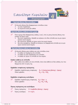 Επανάληψη Κεφαλαίου
4Στερεομετρία
Σχετικές θέσεις δύο επιπέδων
 Οι δυνατές θέσεις δύο διαφορετικών επιπέδων είναι:
⌂ να είναι παράλληλα,
⌂ να τέμνονται κατά μία ευθεία.
Σχετικές θέσεις ευθειών στον χώρο
 Όταν έχουμε δύο διαφορετικές ευθείες ε και ζ, τότε οι μόνες δυνατές θέσεις που
μπορεί να έχουν είναι:
⌂ Να είναι παράλληλες, δηλαδή να ανήκουν στο ίδιο επίπεδο και να μην έχουν
κανένα κοινό σημείο.
⌂ Να τέμνονται, δηλαδή να έχουν μόνο ένα κοινό σημείο.
⌂ Να είναι ασύμβατες, δηλαδή να ανήκουν σε διαφορετικά επίπεδα και να μην
έχουν κανένα κοινό σημείο.
Σχετικές θέσεις ευθείας και επιπέδου
 Οι δυνατές θέσεις μιας ευθείας και ενός επιπέδου είναι:
⌂ Η ευθεία να περιέχεται στο επίπεδο.
⌂ Η ευθεία να είναι παράλληλη στο επίπεδο.
⌂ Η ευθεία να τέμνει το επίπεδο σε ένα σημείο.
Ευθεία κάθετη σε επίπεδο
 Μια ευθεία είναι κάθετη σε ένα επίπεδο, όταν είναι κάθετη σε δύο ευθείες του που
διέρχονται από το ίχνος της.
Εμβαδόν επιφάνειας πρίσματος
 Εμβαδόν παράπλευρης επιφάνειας: ΕΠ = (περίμετρος βάσης) ؒ (ύψος)
Ολικό εμβαδόν: Εολ = ΕΠ + 2Εβ
Εμβαδόν επιφάνειας κυλίνδρου
 Εμβαδόν παράπλευρης επιφάνειας: ΕΠ = 2πρ ؒ υ
Ολικό εμβαδόν: Εολ = ΕΠ + 2Εβ
Όγκος πρίσματος και κυλίνδρου
 Όγκος πρίσματος: V = (εμβαδόν βάσης) ؒ (ύψος)
 Όγκος κυλίνδρου: V = πρ2
υ
21-0085.indb 236 19/1/2013 10:12:39 μμ
 