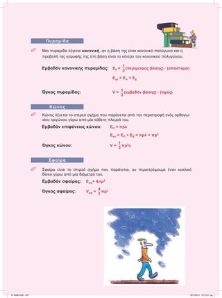 Πυραμίδα
 Μια πυραμίδα λέγεται κανονική, αν η βάση της είναι κανονικό πολύγωνο και η
προβολή της κορυφής της στη βάση είναι το κέντρο του κανονικού πολυγώνου.
Εμβαδόν κανονικής πυραμίδας: ΕΠ =
1
2
(περίμετρος βάσης) ؒ (απόστημα)
Εολ = Επ + Εβ
Όγκος πυραμίδας: V =
1
3
(εμβαδόν βάσης) ؒ (ύψος)
Κώνος
 Κώνος λέγεται το στερεό σχήμα που παράγεται από την περιστροφή ενός ορθογω-
νίου τριγώνου γύρω από μία κάθετη πλευρά του.
Εμβαδόν επιφάνειας κώνου: ΕΠ = πρλ
Εολ = ΕΠ + Εβ = πρλ + πρ2
Όγκος κώνου: V =
1
3
πρ2
υ
Σφαίρα
 Σφαίρα είναι το στερεό σχήμα που παράγεται, αν περιστρέψουμε έναν κυκλικό
δίσκο γύρω από μια διάμετρό του.
Εμβαδόν σφαίρας: Εσφ= 4πρ2
Όγκος σφαίρας: Vσφ =
4
3
πρ3
21-0085.indb 237 19/1/2013 10:12:41 μμ
 