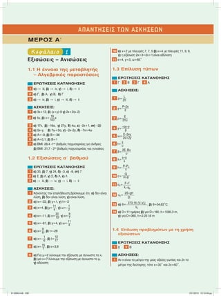 1Κεφάλαιο
Εξισώσεις – Ανισώσεις
1.1 Η έννοια της µεταβλητής
– Αλγεβρικές παραστάσεις
ΕΡΩΤΗΣΕΙΣ ΚΑΤΑΝΟΗΣΗΣ
1 α)  iii, β)  iv, γ)  i, δ)  ii
2 α) Γ, β) Α, γ) Β, δ) Γ
3 α)  iv, β)  i, γ)  iii, δ)  ii
ΑΣΚΗΣΕΙΣ:
1 α) 3x+12, β) (x+y)ؒ9 γ) 2x+2(x–2)
2 α) 5x, β) x+
19
100
x
3 α) 17x, β) –16α, γ) 27y, δ) 4ω, ε) –2x+1, στ) –2β
4 α) 5x–y, β) 7ω+5α, γ) –2x–2y, δ) –7x+4ω
5 α) Α=–9, β) Β=–36
6 α) Α=0,1, β) Β=1
7 α) ΒΜΙ: 28,4 -1ος
βαθµός παχυσαρκίας για άνδρες
β) ΒΜΙ: 31,7 - 2ος
βαθµός παχυσαρκίας για γυναίκες
1.2 Εξισώσεις αЈ βαθµού
ΕΡΩΤΗΣΕΙΣ ΚΑΤΑΝΟΗΣΗΣ
1 α) 30, β) 7, γ) 24, δ) –3, ε) –9, στ) 7
2 α) Σ, β) Λ, γ) Σ, δ) Λ, ε) Λ
3 α)  iii, β)  iv, γ)  i, δ)  ii
ΑΣΚΗΣΕΙΣ:
1 Κάνοντας την επαλήθευση βρίσκουµε ότι: α) δεν είναι
λύση, β) δεν είναι λύση, γ) είναι λύση.
2 α) x=–22, β) y=1, γ) t=–2
3 α) x=4, β) y=
11
4
, γ) ω=–
1
2
4 α) x=–11, β) x=
30
13, γ) x=
9
7
5 α) x=–61, β) y=4, γ) ω=
11
4
6 α) x=
9
8 , β) t=–26
7 α) x=–
1
6
, β) t=
12
17
8 α) x=15
7
, β) x=3,9
9 α) Για µ=2 λύνουµε την εξίσωση µε άγνωστο το x,
β) για x=7 λύνουµε την εξίσωση µε άγνωστο το µ,
γ) αδύνατη
10 α) x=2 µε πλευρές 7, 7, 5 β) x=4 µε πλευρές 11, 9, 9,
γ) η εξίσωση 2x+3=2x+1 είναι αδύνατη
11 x=4, y=3, ω=65°
1.3 Επίλυση τύπων
ΕΡΩΤΗΣΕΙΣ ΚΑΤΑΝΟΗΣΗΣ
1 Γ 2 Β 3 Γ 4 Α
ΑΣΚΗΣΕΙΣ:
1 ρ=
L
2π
2 y=
P–2x
2
3 ρ=
E
2πυ
4 y=
–αx–γ
β
5 ω=
Ε–2xy
2x+2y
6 t=
s
υ
7 β=
2E–Βυ
υ
8 λ=
s–α
s
9 h= P–P0
ε
10 c=
Q
mؒθ
11 q1= Fؒr2
kcؒq2
12 υ0=
2S–gt2
2t
13 α) θ= 273,15 (V–V0)
V0
, β) θ=54,63°C
14 α) D=11 ηµέρες β) για D=180, h=1090,3 m,
γ) για D=360, h=2.251,6 m
1.4 Επίλυση προβληµάτων µε τη χρήση
εξισώσεων
ΕΡΩΤΗΣΕΙΣ ΚΑΤΑΝΟΗΣΗΣ
1 Δ 2 Β
ΑΣΚΗΣΕΙΣ:
1 Αν x είναι το µέτρο της µιας οξείας γωνίας και 2x το
µέτρο της δεύτερης, τότε x=30° και 2x=60°.
ΑΠΑΝΤΗΣΕΙΣ ΤΩΝ ΑΣΚΗΣΕΩΝ
ΜΕΡΟΣ ΑЈ
21-0085.indb 238 19/1/2013 10:12:48 μμ
 