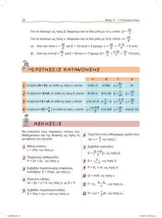 Για να λύσουμε ως προς β, διαιρούμε και τα δύο μέλη με το υ, οπότε: β =
2Ε
υ .
Για να λύσουμε ως προς υ, διαιρούμε και τα δύο μέλη με το β, οπότε: υ=
2Ε
β
.
α) Από τον τύπο υ =
2Ε
β
για Ε = 12 και β = 4 έχουμε: υ =
2Ε
β
=
2ؒ12
4
= 6 (cm).
β) Από τον τύπο β =
2Ε
υ
για Ε = 35 και υ = 7 έχουμε: β =
2Ε
υ
=
2ؒ35
7
=
70
7
=10 (cm).
ΕΡΩΤΗΣΕΙΣ ΚΑΤΑΝΟΗΣΗΣ
Α Β Γ Δ
1. Η σχέση 3α = βγ, αν λυθεί ως προς α, γίνεται: α=βγ–3 α=3βγ
βγ
α = 
3
4x
2. Η σχέση α = β+γδ, αν λυθεί ως προς β, γίνεται: β=γδ–α β=α–γδ
α
β = 
γδ
γδ
β = 
α
3. Η σχέση α = β + γδ, αν λυθεί ως προς γ, γίνεται: γ=α–β–δ
α
γ=  –δ
β
α–β
γ = 
δ
αβ
γ = 
δ
4.
γ
Η σχέση α = β(1 +  ), αν λυθεί ως προς γ, γίνεται:
δ
(α–β)δ
γ = 
β
γ=(α–β)δ
αδ
γ = 
β
γ=(α–β–1)δ
24 Μέρος Α’ - 1.3. Επίλυση τύπων
ΑΣΚΗΣΕΙΣ
Να επιλύσετε τους παρακάτω τύπους των
Μαθηματικών και της Φυσικής ως προς τη
μεταβλητή που ζητείται:
1 Μήκος κύκλου:
L = 2πρ, ως προς ρ.
2 Περίμετρος ορθογωνίου:
P = 2x + 2y, ως προς y.
3 Εμβαδόν παράπλευρης επιφάνειας
κυλίνδρου: Ε = 2πρυ, ως προς ρ.
4 Εξίσωση ευθείας:
αx + βy + γ = 0, ως προς y, με β ≠ 0
5 Εμβαδόν παραλληλεπιπέδου:
Ε = 2(xy + yω + ωx) ως προς ω.
6 Ταχύτητα στην ευθύγραμμη ομαλή κίνη-
ση: υ = S
t
ως προς t.
7 Eμβαδόν τραπεζίου:
Ε = (β + Β
2 )υ, ως προς β.
8 S =
α
1 – λ
, ως προς λ.
9 Ρ = Ρ0 + εh, ως προς h.
10 Q = mcθ, ως προς c.
11 F = kC
q1 ؒ q2
r2
, ως προς q1.
12 S = υ0t + 1
2
gt2
, ως προς υ0.
21-0085.indb 24 19/1/2013 9:58:29 μμ
 
