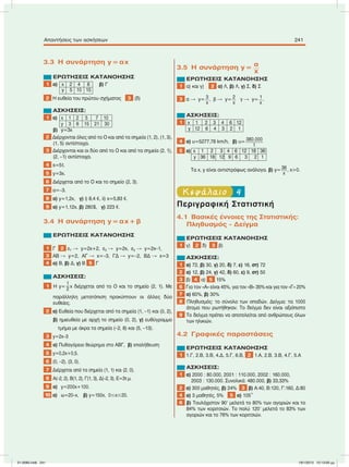 3.3 Η συνάρτηση y=αx
ΕΡΩΤΗΣΕΙΣ ΚΑΤΑΝΟΗΣΗΣ
1 α) x 2 4 6 β) Γ
y 5 10 15
2 Η ευθεία του πρώτου σχήµατος 3 (δ)
ΑΣΚΗΣΕΙΣ:
1 α) x 1 2 5 7 10
y 3 6 15 21 30
β) y=3x
2 Διέρχονται όλες από το O και από τα σηµεία (1, 2), (1, 3),
(1, 5) αντίστοιχα.
3 Διέρχονται και οι δύο από το O και από τα σηµεία (2, 1),
(2, –1) αντίστοιχα.
4 s=5t.
5 y=3x.
6 Διέρχεται από το O και το σηµείο (2, 3).
7 α=–3.
8 α) y=1,2x, γ) i) 8,4 e, ii) x=5,83 e.
9 α) y=1,12x, β) 280$, γ) 223 e.
3.4 Η συνάρτηση y=αx+β
ΕΡΩΤΗΣΕΙΣ ΚΑΤΑΝΟΗΣΗΣ
1 Γ 2 ε1  y=2x+2, ε2  y=2x, ε3  y=2x–1,
3 AB  y=2, AΓ  x=–3, ΓΔ  y=–2, ΒΔ  x=3
4 α) Β, β) Δ, γ) Β 5 Γ
ΑΣΚΗΣΕΙΣ:
1 Η y=
1
2 x διέρχεται από το Ο και το σηµείο (2, 1). Με
παράλληλη µετατόπιση προκύπτουν οι άλλες δύο
ευθείες.
2 α) Ευθεία που διέρχεται από τα σηµεία (1, –1) και (0, 2),
β) ηµιευθεία µε αρχή το σηµείο (0, 2), γ) ευθύγραµµο
τµήµα µε άκρα τα σηµεία (–2, 8) και (5, –13).
3 y=2x–3
4 α) Πυθαγόρειο θεώρηµα στο ΑΒΓ, β) επαλήθευση
5 y=0,2x+0,5.
6 (0, –2), (3, 0).
7 Διέρχεται από τα σηµεία (1, 1) και (2, 0).
8 Α(–2, 2), Β(1, 2), Γ(1, 3), Δ(–2, 3), Ε=3τ.µ.
9 α) y=200x+100.
10 α) ω=20–x, β) y=150x, 0ՅxՅ20.
3.5 Η συνάρτηση y= α
x
ΕΡΩΤΗΣΕΙΣ ΚΑΤΑΝΟΗΣΗΣ
1 α) και γ) 2 α) Λ, β) Λ, γ) Σ, δ) Σ
3 α  y= 3
x
, β  y= 2
x
γ  y= 1
x
.
ΑΣΚΗΣΕΙΣ:
1 x 1 2 3 4 6 12
y 12 6 4 3 2 1
4 α) υ=5277,78 km/h, β) υ= 380.000
t
5 α) x 1 2 3 4 6 12 18 36
y 36 18 12 9 6 3 2 1
Τα x, y είναι αντιστρόφως ανάλογα. β) y= 36
x
, x>0.
4Κεφάλαιο
Περιγραφική Στατιστική
4.1 Βασικές έννοιες της Στατιστικής:
Πληθυσµός - Δείγµα
ΕΡΩΤΗΣΕΙΣ ΚΑΤΑΝΟΗΣΗΣ
1 γ) 2 δ) 3 β)
ΑΣΚΗΣΕΙΣ:
1 α) 72, β) 30, γ) 20, δ) 7, ε) 16, στ) 72
2 α) 12, β) 24, γ) 42, δ) 60, ε) 9, στ) 50
3 β) 4 α) 5 15%
6 Για τον «Α» είναι 45%, για τον «Β» 35% και για τον «Γ» 20%
7 α) 60%, β) 30%
8 Πληθυσµός: το σύνολο των οπαδών. Δείγµα: τα 1000
άτοµα που ρωτήθηκαν. Το δείγµα δεν είναι αξιόπιστο
9 Το δείγµα πρέπει να αποτελείται από ανθρώπους όλων
των ηλικιών.
4.2 Γραφικές παραστάσεις
ΕΡΩΤΗΣΕΙΣ ΚΑΤΑΝΟΗΣΗΣ
1 1.Γ, 2.Β, 3.Β, 4.Δ, 5.Γ, 6.Β, 2 1.Α, 2.Β, 3.Β, 4.Γ, 5.Α
ΑΣΚΗΣΕΙΣ:
1 α) 2000 : 80.000, 2001 : 110.000, 2002 : 160.000,
2003 : 130.000. Συνολικά: 480.000, β) 33,33%
2 α) 300 µαθητές, β) 24% 3 β) Α:40, Β:120, Γ:160, Δ:80
4 α) 3 µαθητές, 5% 5 α) 105°
6 β) Τουλάχιστον 90Ј µελετά το 80% των αγοριών και το
84% των κοριτσιών. Το πολύ 120Ј µελετά το 83% των
αγοριών και το 76% των κοριτσιών.
Απαντήσεις των ασκήσεων 241
21-0085.indb 241 19/1/2013 10:13:00 μμ
 