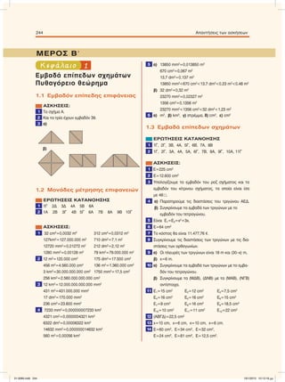 1Κεφάλαιο
Εµβαδά επίπεδων σχηµάτων
Πυθαγόρειο θεώρηµα
1.1 Εµβαδόν επίπεδης επιφάνειας
ΑΣΚΗΣΕΙΣ:
1 Το σχήµα Α.
2 Και τα τρία έχουν εµβαδόν 39.
3 α)
1.2 Μονάδες µέτρησης επιφανειών
ΕΡΩΤΗΣΕΙΣ ΚΑΤΑΝΟΗΣΗΣ
1 1Γ 2Δ 3Δ 4Α 5Β 6Α
2 1Α 2Β 3Γ 4Β 5Γ 6Α 7Β 8Α 9Β 10Γ
ΑΣΚΗΣΕΙΣ:
1 32 cm2
=0,0032 m2
312 cm2
=0,0312 m2
127km2
=127.000.000 m2
710 dm2
=7,1 m2
12720 mm2
=0,01272 m2
212 dm2
=2,12 m2
1280 mm2
=0,00128 m2
79 km2
=79.000.000 m2
2 12 m2
=120.000 cm2
175 dm2
=17.500 cm2
456 m2
=4.560.000 cm2
136 m2
=1.360.000 cm2
3 km2
=30.000.000.000 cm2
1750 mm2
=17,5 cm2
256 km2
=2.560.000.000.000 cm2
3 12 km2
=12.000.000.000.000 mm2
431 m2
=431.000.000 mm2
17 dm2
=170.000 mm2
236 cm2
=23.600 mm2
4 7233 mm2
=0,000000007233 km2
4321 cm2
=0,0000004321 km2
6322 dm2
=0,00006322 km2
14632 mm2
=0,000000014632 km2
560 m2
=0,00056 km2
5 α) 13850 mm2
=0,013850 m2
670 cm2
=0,067 m2
13,7 dm2
=0,137 m2
13850 mm2
<670 cm2
<13,7 dm2
<0,23 m2
<0,48 m2
β) 32 dm2
=0,32 m2
23270 mm2
=0,02327 m2
1356 cm2
=0,1356 m2
23270 mm2
<1356 cm2
<32 dm2
<1,23 m2
6 α) m2
, β) km2
, γ) στρέµµα, δ) cm2
, ε) cm2
1.3 Εµβαδά επίπεδων σχηµάτων
ΕΡΩΤΗΣΕΙΣ ΚΑΤΑΝΟΗΣΗΣ
1 1Γ, 2Γ, 3Β, 4Α, 5Γ, 6Β, 7Α, 8Β
2 1Γ, 2Γ, 3Α, 4Α, 5Α, 6Γ, 7Β, 8Α, 9Γ, 10Α, 11Γ
ΑΣΚΗΣΕΙΣ:
1 Ε=225 cm2
2 Ε=12.600 cm2
3 Υπολογίζουµε το εµβαδόν του ροζ σχήµατος και το
εµβαδόν του κίτρινου σχήµατος, τα οποία είναι ίσα
µε 48 .
4 α) Παρατηρούµε τις διαστάσεις του τριγώνου ΑΕΔ.
β) Συγκρίνουµε τα εµβαδά των τριγώνων µε το
εµβαδόν του τετραγώνου.
5 Είναι Ε1=Ε2=x2
+3x.
6 Ε=64 cm2
7 Το κόστος θα είναι 11.477,76 e.
8 Συγκρίνουµε τις διαστάσεις των τριγώνων µε τις δια-
στάσεις των ορθογωνίων.
9 α) Οι πλευρές των τριγώνων είναι 18 m και (30–x) m,
β) x=6 m.
10 α) Συγκρίνουµε τα εµβαδά των τριγώνων µε το εµβα-
δόν του τετραγώνου.
β) Συγκρίνουµε τα (ΜΔΒ), (ΔΝΒ) µε τα (ΜΑΒ), (ΝΓΒ)
αντίστοιχα.
11 Ε1=15 cm2
Ε2=12 cm2
Ε3=7,5 cm2
Ε4=16 cm2
Ε5=16 cm2
Ε6=15 cm2
Ε7=9 cm2
Ε8=16 cm2
Ε9=18,5 cm2
Ε10=10 cm2
Ε11=11 cm2
Ε12=22 cm2
12 (ΑΒΓΔ)=22,5 cm2
13 x=10 cm, x=6 cm, x=10 cm, x=6 cm.
14 E=60 cm2
, E=34 cm2
, E=32 cm2
,
E=24 cm2
, E=81 cm2
, E=12,5 cm2
.
244 Απαντήσεις των ασκήσεων
ΜΕΡΟΣ ΒЈ
β)
21-0085.indb 244 19/1/2013 10:13:16 μμ
 