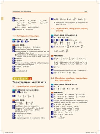 15 Ε=169 τ.µ.
16 α) Εσαλ=34 m2
Εκουζ=12 m2
Εγραφ=9 m2
Εwc=4,5 m2
Ευπν1=12 m2
Εµπαν=7,5 m2
Ευπν2=11,25 m2
β) Εδιαδ=11,25 m2
, γ) Εβερ=53,75 m2
17 α) 56800 e, β) 1136 κλήµατα
1.4 Πυθαγόρειο θεώρηµα
ΕΡΩΤΗΣΕΙΣ ΚΑΤΑΝΟΗΣΗΣ
1 Γ 2 Β 3 Γ 4 Α
ΑΣΚΗΣΕΙΣ:
1 Ε1=16 m2
, E2=6,76 m2
, E3=0,36 m2
.
2 Εφαρµόζουµε το Πυθαγόρειο θεώρηµα.
3 α) Εφαρµόζουµε το Πυθαγόρειο θεώρηµα για την
τριάδα 6 cm, 8 cm, 10 cm.
β) Εφαρµόζουµε το Πυθαγόρειο θεώρηµα για τις
τριάδες 12 cm, 16 cm, 20 cm και 3 cm, 4 cm, 5 cm.
4 Ε=64 dm2
5 Ε=5,41 m2
6 Αποδεικνύουµε ότι η γωνία
∧
Α είναι ορθή µε εφαρµογή
του Πυθαγόρειου θεωρήµατος.
7 Π=40 dm, E=96 dm2
8 x=4 m.
9 Οι τοποθεσίες Α, Δ.
2Κεφάλαιο
Τριγωνοµετρία - Διανύσµατα
2.1 Εφαπτοµένη οξείας γωνίας
ΕΡΩΤΗΣΕΙΣ ΚΑΤΑΝΟΗΣΗΣ
1 Γ 2 α) Β, β) Δ
3 θ 1, φ 5
2
, ω  3
2
, y  5
3
ΑΣΚΗΣΕΙΣ:
1 α) x = 6,92 β) x = 11,9
γ) x = 16,64 δ) x = 10
2 Εργαζόµαστε όπως στην εφαρµογή 2.
3 Έχουµε ότι: ΑΓ = 6,93 cm, ΒΓ = 8 m,
∧
Β= 60°,
εµβαδόν Ε = 13,86 cm2
και υ = 3,46 cm
(το ύψος από το Α).
4 Η απόσταση είναι 34,93 m.
5 h = 10,74 m.
6 Ο χαρταετός βρίσκεται σε ύψος περίπου 103 m.
7 α) BΔ = (90–x) cm, β) εφθ =
25
90–x , γ) εφθ =
35
x .
δ) Τα κλάσµατα των ερωτηµάτων (β) και (γ) είναι ίσα
για x = 52,5 cm.
2.2 Hµίτονο και συνηµίτονο οξείας
γωνίας
ΕΡΩΤΗΣΕΙΣ ΚΑΤΑΝΟΗΣΗΣ
1 α) Γ β) Β γ) Δ δ) Γ
2 Β 3 Β 4 Α 5 β), δ) και στ)
6 α) Σ, β) Σ, γ) Λ, δ) Λ, ε) Σ,
στ) Σ, ζ) Σ, η) Λ, θ) Σ
7 α) ΔΑΒ, συνΑ
∧
ΔΒ =
ΑΔ
ΔΒ β) ΑΒΓ, ηµΑ
∧
ΒΓ=
ΑΓ
ΒΓ
γ) ΑΕΓ, συνΑ
∧
ΕΓ =
ΑΕ
ΕΓ .
ΑΣΚΗΣΕΙΣ:
1 α) ηµΑ =
4
5
, συνΑ =
3
5 , ηµΓ = 3
5
, συνΓ =
4
5
β) ηµΑ = 0,94, συνΑ = 0,35, ηµΓ =0,35, συνΓ = 0,94
γ) ηµΒ = 0,79, συνΒ = 0,61, ηµΓ =0,61, συνΓ = 0,79
2 ηµω =
4
5 .
3 Χρησιµοποιούµε τις ανισότητες ηµω < 1 και συνω < 1.
4 ΟΔ = 15 m, AΓ = 6 m, ΒΔ = 9 m.
2.3 Mεταβολές ηµιτόνου, συνηµιτόνου
και εφαπτοµένης
ΕΡΩΤΗΣΕΙΣ ΚΑΤΑΝΟΗΣΗΣ
1 α) Γ β) Γ
2 α) Σ β) Λ γ) Σ δ) Λ ε) Λ στ) Σ
ΑΣΚΗΣΕΙΣ:
1 α) x = 7,04 cm β) x = 2,67 cm γ) x = 4,2 cm
2 α) x = 11,01 cm β) x = 5,74 cm γ) x = 4,77 cm
δ) x = 4,93 cm ε) x = 5,96 cm.
3 Τα µήκη των συρµατόσχοινων που αντιστοιχούν στις
γωνίες 55° και 70° είναι 9,77 m και 8,51 m αντίστοιχα.
4 ΑΓ = 10 m, ΑΒ = 9,74 m
5 α) ηµ56° > ηµ37° > ηµ20° > ηµ16°
β) συν20°> συν25° > συν28° > συν36°
γ) εφ89° > εφ51° > εφ22° > εφ18°
6 ΑB = 1,55 m, ΓΔ = 1,2 m
7 ΑΗ = 19,56 m, ΑΜ = 36,9 m
8 ΓΣ = 6371
συν89,05°
Απαντήσεις των ασκήσεων 245
21-0085.indb 245 19/1/2013 10:13:18 μμ
 