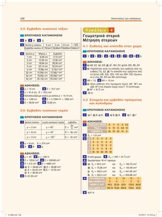 3.5 Εµβαδόν κυκλικού τόξου
ΕΡΩΤΗΣΕΙΣ ΚΑΤΑΝΟΗΣΗΣ
1 Β 2 Β 3 Δ
4 Ακτίνα ρ κύκλου 5 cm 3 cm 2,5 cm ͙ෆ300
Eµβαδόν κύκλου Ε 78,5cm2
28,26cm2
19,625cm2
942cm2
5 Aκτίνα ρ Μήκος L Eµβαδόν
1 cm 6,28 cm 3,14 cm2
2 cm 12,56 cm 12,56 cm2
3 cm 18,84 cm 28,26 cm2
4 cm 25,12 cm 50,24 cm2
ρ cm 6,28ρ cm 3,14ρ2
cm2
2ρ cm 12,56ρ cm 12,56ρ2
cm2
3ρ cm 18,84ρ cm 28,26ρ2
cm2
4ρ cm 25,12ρ cm 50,24ρ2
cm2
ΑΣΚΗΣΕΙΣ:
1 ρ = 10 cm 2 E = 15,7 cm2
3 L = 31,4 cm, E = 78,5 cm2
4 Κατασκευάζουµε κύκλο µε ακτίνα ρ = 14,14 cm.
5 ρ = 1,69 cm 6 E = 0,1256 m2
= 1256 cm2
7 E = 56,52 cm2 8 12,56 cm.
3.6 Εµβαδόν κυκλικού τοµέα
ΕΡΩΤΗΣΕΙΣ ΚΑΤΑΝΟΗΣΗΣ
1 ακτίνα κύκλου γωνία κυκλικού τοµέα εµβαδόν
ρ = 2 cm µ = 60° Ε =
2π
3 cm2
ρ = 8 cm µ = 45° Ε = 8π cm2
ρ = 3 cm µ = 120° Ε = 3π cm2
2 ρ = 9 cm, E = 27π cm2
3 Α 4 Β 5 Δ
ΑΣΚΗΣΕΙΣ:
1 µ = 45° 2 ρ = 1,95 m
3 Ε = 125,6 cm2 4 Ε = 508,68 cm2
5 Ε = 5,5 cm2 6 Ε = 4893 cm2
7 α) Ε = 38,88 cm2
β) Ε = 38,88 cm2
γ) Ε = 50,24 cm2
δ) Ε = 13,76 cm2
ε) Ε = 36,48 cm2
8 Ε=31,35 cm2
4Κεφάλαιο
Γεωµετρικά στερεά
Μέτρηση στερεών
4.1 Ευθείες και επίπεδα στον χώρο
ΕΡΩΤΗΣΕΙΣ ΚΑΤΑΝΟΗΣΗΣ
1 Σ 2 Λ 3 Σ 4 Λ 5 Σ 6 Σ 7 Σ 8 Β 9 Δ
ΑΣΚΗΣΕΙΣ:
1 α) ΑΒ, ΕΖ, ΑΔ, ΕΘ, β) ΔΓ, ΘΗ, ΕΖ, γ) ΕΑ, ΕΘ, ΖΒ, ΖΗ
2 α) Παράλληλο είναι το επίπεδο που ορίζεται από τις
ευθείες ΓΔ, ΔΖ, β) Τα επίπεδα που ορίζονται από
τα ζεύγη (ΑΕ, ΕΔ), (ΕΗ, ΗΖ) και (ΘΗ, ΗΖ) τέµνουν
το p στις ΑΕ, ΕΗ και ΘΗ αντίστοιχα.
4 ΑΒ = 10, 5 ΑΗ = 13 cm
6 α) Eίναι κάθετες στα τεµνόµενα ζεύγη (ΔΓ, ΒΓ) και
(ΔΒ, ΑΓ) στα σηµεία τοµής τους Γ, Κ αντίστοιχα.
β) ΚΓ = 6͙ෆ2 cm
7 39 m.
4.2 Στοιχεία και εµβαδόν πρίσµατος
και κυλίνδρου
ΕΡΩΤΗΣΕΙΣ ΚΑΤΑΝΟΗΣΗΣ
1 α) Γ, β) Β, γ) Β, 2 α) Β, β) Β, 3 α) Γ, β) Γ
ΑΣΚΗΣΕΙΣ:
1 Περίµετρος βάσης 8 7 4 5 0,5
Ύψος υ 5 10 6 2,8 10
Eµβαδόν Επ 40 70 24 14 5
2 Επ = 112 cm2
3 α 2 3 2 3 5
β 3 5 5 2 2
γ 4 2 13 5 2
υ 5 4 4 8 5
Επ 45 40 80 80 45
4 6 κιλά χρώµα, 5 Εολ = 240 + 8͙ෆ3 cm2
6 Χρειάστηκαν 16 m2
ύφασµα.
7 α) Επ = 94,2 cm2
και Εολ = 150,72 cm2
β) Επ = 75,36 cm2
και Εολ = 100,48 cm2
γ) Επ = 502,4 cm2
και Εολ = 541,65 cm2
δ) Επ = 502,4 cm2
και Εολ = 602,88 cm2
8 ακτίνα βάσης (cm) 3 2 10 10 1
ύψοςκυλίνδρου(cm) 5 4 1 2 9
εµβαδόν Επ (cm2
) 94,2 50,24 62,8 125,6 56,52
oλικό εµβαδόν (cm2
) 150,72 75,36 690,8 753,6 62,8
9 9,61 C
248 Απαντήσεις των ασκήσεων
21-0085.indb 248 19/1/2013 10:13:34 μμ
 
