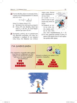 13 Για ένα ιδεώδες αέριο σε κανονική πίεση,
ο όγκος του σε θερμοκρασία θ °C δίνεται
από τον τύπο:
V = V0 (1 + θ
273,15 ),
όπου V0 ο όγκος στους 0 °C.
α) Να λύσετε τον τύπο αυτό ως προς θ.
β) Στους 0°C ένα ιδεώδες αέριο έχει
όγκο V0 = 25 cm3
. Σε ποια θερμο-
κρασία έχει όγκο 30 cm3
;
14 Εμπειρικές μελέτες για τη χιονόπτωση
στη Βρετανία κατέληξαν στο εξής συ-
μπέρασμα: ο αριθμός D των ημερών
ενός έτους στη διάρκεια των οποίων
πέφτει χιόνι, δίνεται
κατά προσέγγιση α-
πό τον τύπο:
D = 0,155 ؒ h + 11,
όπου h είναι το υψό-
μετρο ενός τόπου σε
μέτρα.
α) Σύμφωνα με αυ-
τό τον τύπο, πό-
σες ημέρες χιονί-
ζει σε έναν τόπο
που είναι παραθαλάσσιος (h = 0);
β) Σε ποιο υψόμετρο χιονίζει 6 μήνες τo
χρόνο (180 ημέρες) και σε ποιο υψόμε-
τρο χιονίζει κάθε ημέρα;
ΓΙΑ ΔΙΑΣΚΕΔΑΣΗ:
Μπορείτε να βρείτε τον αριθμό x στις
παρακάτω πυραμίδες;
18 1
–5 x 7 5
3 2 x 7
Στην παρακάτω πυραμίδα κάθε αριθμός
είναι ίσος με το άθροισμα των δύο
αριθμών που βρίσκονται ακριβώς
από κάτω του, όπως φαίνεται
στο παράδειγμα.
11
8 3
3 5 –2
Μέρος Α’ - 1.3. Επίλυση τύπων 25
21-0085.indb 25 19/1/2013 9:58:34 μμ
 