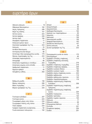 ευρετήριο	όρων
A
Αδύνατη	εξίσωση . . . . . . . . . . . . . . . . . . . . 19
Άθροισμα	διανυσμάτων. . . . . . . . . . . . . . . 162
Ακμές	πρίσματος. . . . . . . . . . . . . . . . . . . . 206
Άκρα	της	κλάσης . . . . . . . . . . . . . . . . . . . . 101
Ακτίνα	κώνου. . . . . . . . . . . . . . . . . . . . . . . 223
Ακτίνα	σφαίρας . . . . . . . . . . . . . . . . . . . . . 228
Ακτίνιο	(rad). . . . . . . . . . . . . . . . . . . . . . . . 190
Αλγεβρική	παράσταση . . . . . . . . . . . . . . . . 11
Αναγωγή	ομοίων	όρων . . . . . . . . . . . . . . . . 12
Ανατολικό	ημισφαίριο	της	Γης. . . . . . . . . . 233
Ανίσωση . . . . . . . . . . . . . . . . . . . . . . . . . . . 33
Αντίθετα	διανύσματα . . . . . . . . . . . . . . . . . 159
Αντιπροσωπευτικό	δείγμα. . . . . . . . . . . . . . 86
Αντίστοιχο	τόξο	εγγεγραμμένης	γωνίας . . 175
Άξονας	περιστροφής	της	Γης	. . . . . . . . . . 233
Απαλοιφή	παρονομαστών. . . . . . . . . . . . . . 18
Απογραφή	 . . . . . . . . . . . . . . . . . . . . . . . . . 86
Απόσταση	παράλληλων	επιπέδων . . . . . . 203
Απόσταση	σημείου	από	επίπεδο . . . . . . . 203
Αριθμητική	παράσταση . . . . . . . . . . . . . . . . 11
Άρρητοι	αριθμοί		. . . . . . . . . . . . . . . . . . . . . 45
Ασύμβατες	ευθείες. . . . . . . . . . . . . . . . . . . 202
B
Βαθμωτά	μεγέθη . . . . . . . . . . . . . . . . . . . . 156
Βάσεις	πρίσματος . . . . . . . . . . . . . . . . . . . 206
Βάση	πυραμίδας . . . . . . . . . . . . . . . . . . . . 216
Βόρειο	ημισφαίριο	της	Γης . . . . . . . . . . . . 233
Γ
Γενέτειρα	κυλίνδρου . . . . . . . . . . . . . . . . . 207
Γενέτειρα	κώνου . . . . . . . . . . . . . . . . . . . . 223
Γεωγραφικό	μήκος	ενός	τόπου . . . . . . . . . 234
Γεωγραφικό	πλάτος	ενός	τόπου . . . . . . . . 234
Γήινη	σφαίρα . . . . . . . . . . . . . . . . . . . . . . . 233
Γραφική	παράσταση	συνάρτησης . . . . . . . . 62
Γωνία	κανονικού	πολυγώνου . . . . . . . . . . 182
Δ
Δείγμα . . . . . . . . . . . . . . . . . . . . . . . . . . . . . 86
Δειγματοληψία. . . . . . . . . . . . . . . . . . . . . . . 86
Δημοσκόπηση . . . . . . . . . . . . . . . . . . . . . . . 86
Διαδοχικά	διανύσματα. . . . . . . . . . . . . . . . 162
Διαλογή	των	παρατηρήσεων. . . . . . . . . . . . 95
Διάμεσος . . . . . . . . . . . . . . . . . . . . . . . . . . 105
Διάνυσμα . . . . . . . . . . . . . . . . . . . . . . . . . . 156
Διανυσματικά	μεγέθη. . . . . . . . . . . . . . . . . 156
Διαφορά	διανυσμάτων. . . . . . . . . . . . . . . . 163
Διεύθυνση	διανύσματος . . . . . . . . . . . . . . 157
Διπλή	ανίσωση . . . . . . . . . . . . . . . . . . . . . . 35
Δυτικό	ημισφαίριο	της	Γης. . . . . . . . . . . . . 233
Ε
Εγγεγραμμένη	γωνία	σε	κύκλο . . . . . . . . . 175
Εικονόγραμμα . . . . . . . . . . . . . . . . . . . . . . . 90
Εμβαδόν	επίπεδης	επιφάνειας . . . . . . . . . 114
Εμβαδόν	επιφάνειας	κανονικής
			πυραμίδας . . . . . . . . . . . . . . . . . . . . . . . 218
Εμβαδόν	επιφάνειας	πυραμίδας . . . . . . . . 218
Εμβαδόν	επιφάνειας	σφαίρας . . . . . . . . . . 229
Εμβαδόν	κυκλικού	δίσκου . . . . . . . . . . . . . 193
Εμβαδόν	κυκλικού	τομέα. . . . . . . . . . . . . . 196
Εμβαδόν	ολικής	επιφάνειας	κώνου. . . . . . 224
Εμβαδόν	ορθογωνίου . . . . . . . . . . . . . . . . 119
Εμβαδόν	ορθογωνίου	τριγώνου	. . . . . . . . 120
Εμβαδόν	παραλληλογράμμου. . . . . . . . . . 119
Εμβαδόν	παράπλευρης	επιφάνειας
			κυλίνδρου. . . . . . . . . . . . . . . . . . . . . . . . 208
Εμβαδόν	παράπλευρης	επιφάνειας
			πρίσματος . . . . . . . . . . . . . . . . . . . . . . . 207
Εμβαδόν	παράπλευρης	επιφάνειας
			κώνου. . . . . . . . . . . . . . . . . . . . . . . . . . . 224
Εμβαδόν	τετραγώνου . . . . . . . . . . . . . . . . 119
Εμβαδόν	τραπεζίου. . . . . . . . . . . . . . . . . . 120
Εμβαδόν	τυχαίου	τριγώνου	 . . . . . . . . . . . 120
Εξίσωση . . . . . . . . . . . . . . . . . . . . . . . . . . . 17
Εξίσωση	ευθείας . . . . . . . . . . . . . . . . . . . . . 68
Επιμεριστική	ιδιότητα . . . . . . . . . . . . . . . . . 12
Επίπεδο. . . . . . . . . . . . . . . . . . . . . . . . . . . 201
Επιφάνεια	σφαίρας . . . . . . . . . . . . . . . . . . 229
Ευθεία . . . . . . . . . . . . . . . . . . . . . . . . . . . . 201
21-0085.indb 250 19/1/2013 10:13:41 μμ
 