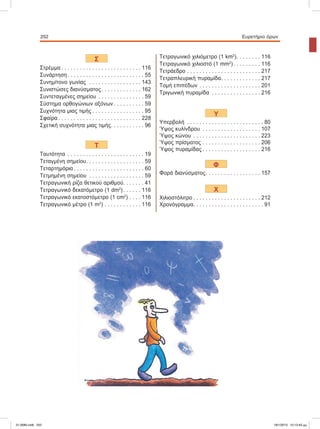 252 Eυρετήριο όρων
Σ
Στρέμμα . . . . . . . . . . . . . . . . . . . . . . . . . . 116
Συνάρτηση . . . . . . . . . . . . . . . . . . . . . . . . . 55
Συνημίτονο	γωνίας	 . . . . . . . . . . . . . . . . . 143
Συνιστώσες	διανύσματος . . . . . . . . . . . . . 162
Συντεταγμένες	σημείου . . . . . . . . . . . . . . . 59
Σύστημα	ορθογώνιων	αξόνων . . . . . . . . . . 59
Συχνότητα	μιας	τιμής . . . . . . . . . . . . . . . . . 95
Σφαίρα . . . . . . . . . . . . . . . . . . . . . . . . . . . 228
Σχετική	συχνότητα	μιας	τιμής. . . . . . . . . . . 96
Τ
Ταυτότητα . . . . . . . . . . . . . . . . . . . . . . . . . 19
Τεταγμένη	σημείου. . . . . . . . . . . . . . . . . . . 59
Τεταρτημόρια . . . . . . . . . . . . . . . . . . . . . . . 60
Τετμημένη	σημείου . . . . . . . . . . . . . . . . . . 59
Τετραγωνική	ρίζα	θετικού	αριθμού. . . . . . . 41
Τετραγωνικό	δεκατόμετρο	(1	dm2
). . . . . . 116
Τετραγωνικό	εκατοστόμετρο	(1	cm2
) . . . . 116
Τετραγωνικό	μέτρο	(1	m2
) . . . . . . . . . . . . 116
Τετραγωνικό	χιλιόμετρο	(1	km2
). . . . . . . . 116
Τετραγωνικό	χιλιοστό	(1	mm2
) . . . . . . . . . 116
Τετράεδρο . . . . . . . . . . . . . . . . . . . . . . . . 217
Τετραπλευρική	πυραμίδα. . . . . . . . . . . . . 217
Τομή	επιπέδων . . . . . . . . . . . . . . . . . . . . 201
Τριγωνική	πυραμίδα . . . . . . . . . . . . . . . . 216
Υ
Υπερβολή . . . . . . . . . . . . . . . . . . . . . . . . . 80
Ύψος	κυλίνδρου . . . . . . . . . . . . . . . . . . . 107
Ύψος	κώνου . . . . . . . . . . . . . . . . . . . . . . 223
Ύψος	πρίσματος . . . . . . . . . . . . . . . . . . . 206
Ύψος	πυραμίδας . . . . . . . . . . . . . . . . . . . 216
Φ
Φορά	διανύσματος. . . . . . . . . . . . . . . . . . 157
Χ
Χιλιοστόλιτρο . . . . . . . . . . . . . . . . . . . . . . 212
Χρονόγραμμα. . . . . . . . . . . . . . . . . . . . . . . 91
21-0085.indb 252 19/1/2013 10:13:43 μμ
 