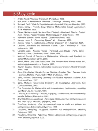 1.	 Andibi, André: “Nouveau Transmath, 5e
”, Nathan, 2000.
	 2.	 Bolt, Brian: “A Mathematical Jamboree”, Cambridge University Press, 1995.
	3.	 Buckwell, Geoff: “Work Out Core Mathematics Gcse/ks4”, Palgrave Macmillan, 1995.
	4.	 Crisler, Nancy - Froelich, Gary: “Discrete Mathematics through Applications”.
	 	 W. H. Freeman, 2006.
	 5.	 Gérald, Nadine - Jacob, Nadine - Riou, Elisabeth - Courivaud, Claude - Dodard,
	 	 Alain - Roncin, Pascal: “Trapèze. Mathématiques 3e
”, Bréal Rosny, 1999.
	 6.	 Hoffmann, Banesh: “About Vectors”, Dover Publications, 1966.
	 7.	 Jacobs, Harold R.: “Elementary Algebra”, W. H. Freeman, 1979.
	 8.	 Jacobs, Harold R.: “Mathematics. A Human Endeavor ”, W. H. Freeman, 1994.
	 9.	 Laborde, Jean-Marie and Bellemain, Franck: “Cabri - Geometry II”, Texas
	 	 Instruments, 1993.
10.		 Lanoëlle, Alain - Nassiet, Francis - Perrinaud, Jean-Claude - Porté, Daniel -
	 	 Rivoallan, Louis: “Dimathème, 4ème”, Didier, 1998.
	11.	 National Council of Teachers of Mathematics: “Principles and Standards for
		 School Mathematics”, NCTM, 2000.
	12.	 Parker, Marla: “She Does Math ! : Real - Life Problems from Women on the Job”,
	 	 Mathematical Association of America, 1995.
	13.	 Rayner, Douglas: “General mathematics: revision and practice”, Oxford University
	 	 Press, 1984.
	14.	 Serra, Eric - Barberi, Daniel - Concas, Christine - Escalier, Elian - Germoni, Louis
	 	 - Germoni, Michèle - Pupin, Cathy: “Math 3e
”, Bordas, 1999.
	15.	 Serra, Michael: “Discovering Geometry: An Inductive Approach (Student)”, Key
	 	 Curriculum Press, 1997.
	16.	 Serra, Michael: “Discovering Geometry: An Investigative Approach”, Key
	 	 Curriculum Press, 2002.
	17.	 The Consortium for Mathematics and its Applications: “Mathematics; Modelling
		 Our World”, W. H. Freeman, 1998.
	18.	 Γαβρίλης, Κωνσταντίνος - Γαβρίλης, Δημήτρης: «Μαθαίνοντας στο Internet Μαθη-
		 ματικά», Εκδόσεις Καστανιώτη, 2001.
	19.	 Δημητρακόπουλος, Δημήτρης: «Καινοτόμες προσεγγίσεις των Μαθηματικών μέσα
		 από εφαρμογές», Εκδόσεις Προμηθεύς, 2000.
	20.	 Τουμάσης, Μπάμπης: «Πώς να ενεργοποιήσουμε τα παιδιά στο μάθημα των
		 Μαθηματικών», Εκδόσεις Κωστόγιαννου, 1999.
	21.	 Τουμάσης, Μπάμπης: «Σύγχρονη διδακτική των Μαθηματικών», Εκδόσεις
	 	 Gutenberg, 2002.
	22.	 Τουμάσης, Μπάμπης - Αρβανίτης, Τάσος: «Διδασκαλία Μαθηματικών με χρήση
		 Η/Υ», Εκδόσεις Σαββάλα, 2003.
βιβλιογραφία
21-0085.indb 253 19/1/2013 10:13:45 μμ
 