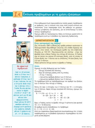 Στην καθημερινή ζωή παρουσιάζονται πολλές φορές προβλήματα
με αριθμούς, που η επίλυσή τους είναι πολύ συχνά επίπονη και
πολύπλοκη. Στην παράγραφο αυτή, θα μάθουμε να χρησιμο-
ποιούμε μεταβλητές και εξισώσεις, για να απλοποιούμε τη λύση
τέτοιων προβλημάτων.
Έχουμε μάθει σε προηγούμενες τάξεις να λύνουμε μερικά από τα
προβλήματα αυτά με τη βοήθεια της πρακτικής Αριθμητικής.
1ΔΡΑ ΣΤ ΗΡΙΟ Τ ΗΤ Α
Στον αστερισμό της Δόξας!
Στις 14 Iουνίου 1987 η εθνική μας ομάδα μπάσκετ κατέκτησε το
Πανευρωπαϊκό Πρωτάθλημα νικώντας στο στάδιο Ειρήνης και
Φιλίας, στον τελικό, την πανίσχυρη ομάδα της τότε Σοβιετικής
Ένωσης με 103-101. Πρωταγωνιστής και σούπερ - σταρ της
βραδιάς ήταν ο Νίκος Γκάλης που πέτυχε 40 πόντους. Ο Γκάλης
είχε σε εκείνο τον αγώνα 22 εύστοχες βολές, από τις οποίες οι
8 ήταν βολές του 1 πόντου και οι υπόλοιπες 14 ήταν βολές των
2 ή των 3 πόντων.
Πόσα τρίποντα πέτυχε εκείνο το βράδυ ο Γκάλης;
Λύση
Έχουμε τα εξής δεδομένα για τον Γκάλη:
v Πέτυχε συνολικά 40 πόντους.
 Είχε 22 εύστοχες βολές από τις οποίες:
– 8 του 1 πόντου,
– άγνωστος αριθμός βολών των 2 πόντων,
– άγνωστος αριθμός βολών των 3 πόντων.
Το πρόβλημα ζητά να προσδιορίσουμε τον αριθμό των βολών
των 3 πόντων που πέτυχε ο Γκάλης.
Έστω ότι είχε x επιτυχίες των 3 πόντων και 14 – x επιτυχίες
των 2 πόντων. Αφού πέτυχε συνολικά 40 πόντους, έχουμε την
εξίσωση:
8 ؒ 1 + (14 – x) ؒ 2 + x ؒ 3 = 40
8 + 28 – 2x + 3x = 40
– 2x + 3x = 40 – 8 – 28
x = 4
Άρα, ο Γκάλης εκείνο το βράδυ πέτυχε 4 τρίποντα (και φυσικά
14 – 4 = 10 δίποντα).
Οι αριθμοί αυτοί επαληθεύουν το πρόβλημα:
8 ؒ 1 + 10 ؒ 2 + 4 ؒ 3 = 40.
Aπό την παραπάνω δραστηριότητα συμπεραίνουμε ότι, η λύση
προβλημάτων με τη βοήθεια εξισώσεων περιλαμβάνει τα επό-
μενα γενικά βήματα:
Eπίλυση προβλημάτων με τη χρήση εξισώσεων1.4.
Με πρακτική
Αριθµητική:
Από τις 22 εύστοχες
βολές οι 8 ήταν του 1
πόντου. Εποµένως, οι
υπόλοιπες 14 ήταν των 2
ή των 3 πόντων. Αν και
οι 14 αυτές βολές ήταν
των 2 πόντων, τότε ο
Γκάλης θα είχε πετύχει
εκείνο το βράδυ
8ؒ1+14ؒ2 = 8+28 = 36
πόντους αντί για 40 που
πέτυχε στην
πραγµατικότητα.
Αφού πέτυχε 40–36=4
επιπλέον πόντους, η
διαφορά αυτή οφείλεται
στα τρίποντα. Δηλαδή,
πέτυχε 4 τρίποντα και
14 – 4 = 10 δίποντα.
21-0085.indb 26 19/1/2013 9:58:37 μμ
 