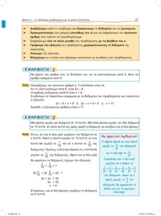 ⌂ Διαβάζουμε καλά το πρόβλημα και διακρίνουμε τα δεδομένα και τα ζητούμενα.
⌂ Χρησιμοποιούμε ένα γράμμα (συνήθως τον x) για να εκφράσουμε τον άγνωστο
αριθμό που πρέπει να προσδιορίσουμε.
⌂ Εκφράζουμε όλα τα άλλα μεγέθη του προβλήματος με τη βοήθεια του x.
⌂ Γράφουμε την εξίσωση του προβλήματος χρησιμοποιώντας τα δεδομένα της
εκφώνησης.
⌂ Λύνουμε την εξίσωση.
⌂ Ελέγχουμε αν η λύση που βρήκαμε ικανοποιεί τις συνθήκες του προβλήματος.
1Ε Φ Α Ρ Μ Ο Γ Η
Να βρείτε τον αριθμό που το διπλάσιό του, αν το ελαττώσσουμε κατά 8, δίνει τον
αριθμό αυξημένο κατά 9.
Λύση: Ονομάζουμε τον άγνωστο αριθμό x. To διπλάσιο είναι 2x.
Aν το ελαττώσσουμε κατά 8, είναι 2x – 8.
Ο αριθμός αυξημένος κατά 9 είναι x + 9.
Συνδέουμε τα παραπάνω σύμφωνα με τα δεδομένα του προβλήματος και προκύπτει
η εξίσωση:
2x – 8 = x + 9 ή 2x – x = 9 + 8 ή x = 17
δηλαδή, ο ζητούμενος αριθμός είναι ο 17.
2Ε Φ Α Ρ Μ Ο Γ Η
Μία βρύση γεμίζει μια δεξαμενή σε 10 λεπτά. Μια άλλη βρύση γεμίζει την ίδια δεξαμενή
σε 15 λεπτά. Σε πόσα λεπτά της ώρας γεμίζει η δεξαμενή, αν ανοίξουν και οι δύο βρύσες;
Λύση: Έστω, ότι και οι δύο μαζί γεμίζουν την δεξαμενή σε
x λεπτά. Αφού η πρώτη γεμίζει σε 10 λεπτά, σε ένα
λεπτό θα γεμίζει το 1
10
και σε x λεπτά τα
x
10
της
δεξαμενής. Oμοίως, η δεύτερη βρύση σε x λεπτά θα
γεμίσει τα
x
15
της δεξαμενής. Αφού και οι δύο μαζί
θα γεμίσουν τη δεξαμενή, έχουμε την εξίσωση:
x
10 +
x
15 = 1
30
x
10
+ 30
x
15 = 30 ؒ 1
3x + 2x = 30
5x = 30
x = 6
Eπομένως, και οι δύο βρύσες γεμίζουν τη δεξαμενή
σε 6 λεπτά.
Μέρος Α’ - 1.4. Επίλυση προβλημάτων με τη χρήση εξισώσεων 27
Με πρακτική Αριθµητική:
Η πρώτη βρύση σε ένα λεπτό
γεµίζει το 1
10
της δεξαµενής
και η δεύτερη το 1
15
.
Εποµένως, και ο δύο µαζί
γεµίζουν σε 1 λεπτό το
1
10
+ 1
15
= 3
30
+ 2
30
= 5
30
= 1
6
της δεξαµενής. Αφού σε 1
λεπτό γεµίζει το 1
6
της
δεξαµενής, θα χρειαστούν 6
λεπτά για να τη γεµίσουν
ολόκληρη.
21-0085.indb 27 19/1/2013 9:58:38 μμ
 