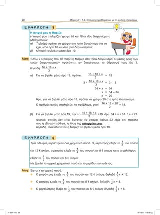 3Ε Φ Α Ρ Μ Ο Γ Η
Η ανιψιά μου η Μαρίζα
Η ανιψιά μου η Μαρίζα έγραψε 16 και 18 σε δύο διαγωνίσματα
Μαθηματικών.
α) Τι βαθμό πρέπει να γράψει στο τρίτο διαγώνισμα για να
έχει μέσο όρο 18 και στα τρία διαγωνίσματα;
β) Μπορεί να βγάλει μέσο όρο 19;
Λύση: Έστω x ο βαθμός που θα πάρει η Μαρίζα στο τρίτο διαγώνισμα. Ο μέσος όρος των
τριών διαγωνισμάτων προκύπτει, αν διαιρέσουμε το άθροισμά τους δια 3,
δηλαδή: 16 + 18 + x
3
.
α) Για να βγάλει μέσο όρο 18, πρέπει: 16 + 18 + x
3
= 18
3 ؒ 16 + 18 + x
3
= 3 ؒ 18
34 + x = 54
x = 54 – 34
x =20
Άρα, για να βγάλει μέσο όρο 18, πρέπει να γράψει 20 στο τρίτο διαγώνισμα.
Ο αριθμός αυτός επαληθεύει το πρόβλημα, γιατί 16 + 18 + 20
3
= 18.
β) Για να βγάλει μέσο όρο 19, πρέπει 16 + 18 + x
3
=19 άρα 34 + x = 57 ή x = 23.
Φυσικά, επειδή δεν είναι δυνατόν να γράψει βαθμό 23 λέμε ότι, παρόλο
που η εξίσωση λύθηκε, η λύση της απορρίπτεται.
Δηλαδή, είναι αδύνατον η Μαρίζα να βγάλει μέσο όρο 19.
4Ε Φ Α Ρ Μ Ο Γ Η
Τρία αδέλφια μοιράστηκαν ένα χρηματικό ποσό. Ο μικρότερος έλαβε το 1
5
του ποσού
και 12 e ακόμη, ο μεσαίος έλαβε το
1
4
του ποσού και 8 e ακόμη και ο μεγαλύτερος
έλαβε το
1
3
του ποσού και 6 e ακόμη.
Να βρεθεί το αρχικό χρηματικό ποσό και το μερίδιο του καθενός.
Λύση: Έστω x το αρχικό ποσό.
 Ο μικρότερος έλαβε το 1
5
του ποσού και 12 e ακόμη, δηλαδή 1
5
x + 12.
 Ο μεσαίος έλαβε το 1
4
του ποσού και 8 e ακόμη, δηλαδή 1
4
x + 8.
 Ο μεγαλύτερος έλαβε το 1
3
του ποσού και 6 e ακόμη, δηλαδή 1
3
x + 6.
28 Μέρος Α’ - 1.4. Επίλυση προβλημάτων με τη χρήση εξισώσεων
21-0085.indb 28 19/1/2013 9:58:40 μμ
 
