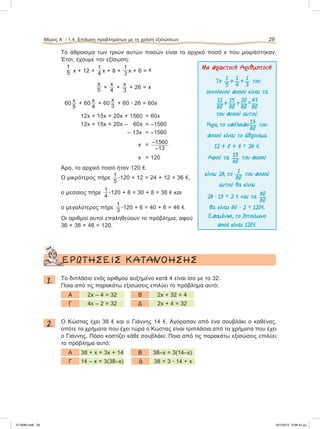 Το άθροισμα των τριών αυτών ποσών είναι το αρχικό ποσό x που μοιράστηκαν.
Έτσι, έχουμε την εξίσωση:
1
5 x + 12 +
1
4 x + 8 +
1
3 x + 6 = x
x
5 +
x
4
+
x
3
+ 26 = x
60 x
5
+ 60
x
4
+ 60
x
3
+ 60 ؒ 26 = 60x
12x + 15x + 20x + 1560 = 60x
12x + 15x + 20x – 60x = –1560
– 13x = –1560
x =–1560
–13
x =120
Άρα, το αρχικό ποσό ήταν 120 e.
Ο μικρότερος πήρε 1
5
ؒ120 + 12 = 24 + 12 = 36 e,
ο μεσαίος πήρε
1
4
ؒ120 + 8 = 30 + 8 = 38 e και
ο μεγαλύτερος πήρε
1
3 ؒ120 + 6 = 40 + 6 = 46 e.
Οι αριθμοί αυτοί επαληθεύουν το πρόβλημα, αφού
36 + 38 + 46 = 120.
ΕΡΩΤΗΣΕΙΣ ΚΑΤΑΝΟΗΣΗΣ
1. Το διπλάσιο ενός αριθμού αυξημένο κατά 4 είναι ίσο με το 32.
Ποια από τις παρακάτω εξισώσεις επιλύει το πρόβλημα αυτό;
Α 2x – 4 = 32 B 2x + 32 = 4
Γ 4x – 2 = 32 Δ 2x + 4 = 32
2. Ο Κώστας έχει 38 e και ο Γιάννης 14 e. Αγόρασαν από ένα σουβλάκι ο καθένας,
οπότε τα χρήματα που έχει τώρα ο Κώστας είναι τριπλάσια από τα χρήματα που έχει
ο Γιάννης. Πόσο κοστίζει κάθε σουβλάκι; Ποια από τις παρακάτω εξισώσεις επιλύει
το πρόβλημα αυτό;
Α 38 + x = 3x + 14 B 38–x = 3(14–x)
Γ 14 – x = 3(38–x) Δ 38 = 3 ؒ 14 + x
Μέρος Α’ - 1.4. Επίλυση προβλημάτων με τη χρήση εξισώσεων 29
Με πρακτική Αριθµητική:
Το
1
5
+
1
4
+
1
3
του
συνολικού ποσού είναι τα
12
60
+
15
60
+
20
60
=
47
60
του ποσού αυτού.
Άρα, το υπόλοιπο
13
60
του
ποσού είναι το άθροισµα
12 + 8 + 6 = 26 e.
Αφού τa
13
60
του ποσού
είναι 26, το
1
60
του ποσού
αυτού θα είναι
26 : 13 = 2 e και τa
60
60
θα είναι 60 ؒ 2 = 120e.
Εποµένως, το ζητούµενο
ποσό είναι 120e.
21-0085.indb 29 19/1/2013 9:58:42 μμ
 