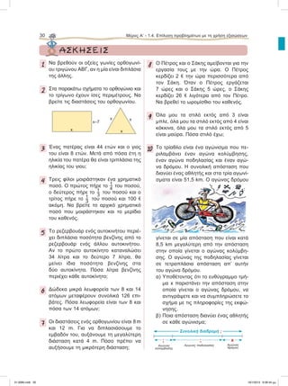 30 Μέρος Α’ - 1.4. Επίλυση προβλημάτων με τη χρήση εξισώσεων
1 Nα βρεθούν οι οξείες γωνίες ορθογωνί-
ου τριγώνου ΑΒΓ, αν η μία είναι διπλάσια
της άλλης.
2 Στα παρακάτω σχήματα το ορθογώνιο και
το τρίγωνο έχουν ίσες περιμέτρους. Να
βρείτε τις διαστάσεις του ορθογωνίου.
3 Ένας πατέρας είναι 44 ετών και ο γιος
του είναι 8 ετών. Μετά από πόσα έτη η
ηλικία του πατέρα θα είναι τριπλάσια της
ηλικίας του γιου;
4 Τρεις φίλοι μοιράστηκαν ένα χρηματικό
ποσό. Ο πρώτος πήρε το  του ποσού,
ο δεύτερος πήρε το  του ποσού και ο
τρίτος πήρε το  του ποσού και 100 e
ακόμη. Να βρείτε το αρχικό χρηματικό
ποσό που μοιράστηκαν και το μερίδιο
του καθενός.
5 Το ρεζερβουάρ ενός αυτοκινήτου περιέ-
χει διπλάσια ποσότητα βενζίνης από το
ρεζερβουάρ ενός άλλου αυτοκινήτου.
Αν το πρώτο αυτοκίνητο καταναλώσει
34 λίτρα και το δεύτερο 7 λίτρα, θα
μείνει ίδια ποσότητα βενζίνης στα
δύο αυτοκίνητα. Πόσα λίτρα βενζίνης
περιέχει κάθε αυτοκίνητο;
6 Δώδεκα μικρά λεωφορεία των 8 και 14
ατόμων μεταφέρουν συνολικά 126 επι-
βάτες. Πόσα λεωφορεία είναι των 8 και
πόσα των 14 ατόμων;
7 Οι διαστάσεις ενός ορθογωνίου είναι 8 m
και 12 m. Για να διπλασιάσουμε το
εμβαδόν του, αυξάνουμε τη μεγαλύτερη
διάσταση κατά 4 m. Πόσο πρέπει να
αυξήσουμε τη μικρότερη διάσταση;
8 Ο Πέτρος και ο Σάκης αμείβονται για την
εργασία τους με την ώρα. Ο Πέτρος
κερδίζει 2 e την ώρα περισσότερα από
τον Σάκη. Όταν ο Πέτρος εργάζεται
7 ώρες και ο Σάκης 5 ώρες, ο Σάκης
κερδίζει 26 e λιγότερα από τον Πέτρο.
Να βρεθεί το ωρομίσθιο του καθενός.
9 Όλα μου τα στιλό εκτός από 3 είναι
μπλε, όλα μου τα στιλό εκτός από 4 είναι
κόκκινα, όλα μου τα στιλό εκτός από 5
είναι μαύρα. Πόσα στιλό έχω;
10 Το τρίαθλο είναι ένα αγώνισμα που πε-
ριλαμβάνει έναν αγώνα κολύμβησης,
έναν αγώνα ποδηλασίας και έναν αγώ-
να δρόμου. Η συνολική απόσταση που
διανύει ένας αθλητής και στα τρία αγωνί-
σματα είναι 51,5 km. Ο αγώνας δρόμου
γίνεται σε μία απόσταση που είναι κατά
8,5 km μεγαλύτερη από την απόσταση
στην οποία γίνεται ο αγώνας κολύμβη-
σης. Ο αγώνας της ποδηλασίας γίνεται
σε τετραπλάσια απόσταση απ’ αυτήν
του αγώνα δρόμου.
α) Yποθέτοντας ότι το ευθύγραμμο τμή-
μα x παριστάνει την απόσταση στην
οποία γίνεται ο αγώνας δρόμου, να
αντιγράψετε και να συμπληρώσετε το
σχήμα με τις πληροφορίες της εκφώ-
νησης.
β) Ποια απόσταση διανύει ένας αθλητής
σε κάθε αγώνισμα;
ΑΣΚΗΣΕΙΣ
x–7
x x
xx
Συνολική διαδρομή ;
Aγώνας
κολύμβησης
Aγώνας
δρόμου
Aγώνας ποδηλασίας
; x;
21-0085.indb 30 19/1/2013 9:58:44 μμ
 