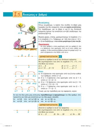 Ανισώσεις
Όπως γνωρίζουμε, η σχέση που συνδέει τα βάρη μιας
ζυγαριάς που δεν ισορροπεί, είναι μία σχέση ανισότητας.
Για παράδειγμα, για τα βάρη α και β του διπλανού
σχήματος έχουμε την ανισότητα: α < β ή ισοδύναμα, την
ανισότητα β > α.
Μερικές φορές, επίσης, χρησιμοποιούμε το σύμβολο «Յ»
ή το σύμβολο «Ն». Γράφουμε: α Յ β, όταν είναι α = β ή
α < β και διαβάζουμε: «το α είναι μικρότερο ή ίσο του β».
Παρατήρηση:
Αν ένας αριθμός α είναι μικρότερος από τον αριθμό β, τότε
ο α βρίσκεται «πιο αριστερά» από τον β στην ευθεία των
αριθμών. Η ίδια ανισότητα βέβαια μπορεί να γραφεί και β > α,
γιατί ο β βρίσκεται «πιο δεξιά» από τον α.
1ΔΡ ΑΣΤ ΗΡΙΟ Τ ΗΤ Α
Δίνονται οι αριθμοί α και β του διπλανού σχήματος.
Να συμπληρώσετε ένα από τα σύμβολα «<», «>», «=»
στη θέση των κενών.
α) α ..... β β) α + 2 ....... β + 2
γ) α + 12 ..... β + 12 δ) α – 7 ........β – 7
Λύση
α) Ο α βρίσκεται «πιο αριστερά» από τον β στην ευθεία
των αριθμών, οπότε α < β.
β) Ο α + 2 βρίσκεται «πιο αριστερά» από τον β + 2,
οπότε α + 2 < β + 2.
γ) Ο α + 12 βρίσκεται «πιο αριστερά» από τον β + 12,
οπότε α + 12 < β + 12
δ) Ο α – 7 βρίσκεται «πιο αριστερά» από τον β – 7,
οπότε α – 7 < β – 7.
Γενικά, για την πρόσθεση και την αφαίρεση, ισχύει:
Αν και στα δύο μέλη μιας ανίσωσης προσθέσουμε ή αφαιρέσουμε τον ίδιο αριθμό, τότε
προκύπτει και πάλι μια ανισότητα με την ίδια φορά. Δηλαδή:
Αν α < β τότε α + γ < β + γ και α – γ < β – γ.
Αν α > β τότε α + γ > β + γ και α – γ > β – γ.
2ΔΡ ΑΣΤ ΗΡΙΟ Τ ΗΤ Α
Δίνονται οι αριθμοί α και β του σχήματος.
Να συμπληρώσετε ένα από τα σύμβολα «<», «>», «=»
στη θέση των κενών.
α) α ..... β β) 2α ..... 2β γ) 5α ..... 5β
Aνισώσεις αЈ βαθμού1.5.
α
β
α<β
α β
α α+2 β β+2
‫ۍ‬ ‫ۍ‬
α–7 α β–7 β
‫ۍ‬ ‫ۍ‬
α α+12β β+12
‫ۍ‬‫ۍ‬
α β
α β
21-0085.indb 31 19/1/2013 9:58:47 μμ
 