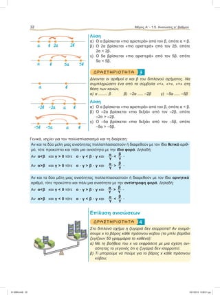 Λύση
α) Ο α βρίσκεται «πιο αριστερά» από τον β, οπότε α < β.
β) Ο 2α βρίσκεται «πιο αριστερά» από τον 2β, οπότε
2α < 2β.
γ) Ο 5α βρίσκεται «πιο αριστερά» από τον 5β, οπότε
5α < 5β.
3ΔΡ ΑΣΤ ΗΡΙΟ Τ ΗΤ Α
Δίνονται οι αριθμοί α και β του διπλανού σχήματος. Να
συμπληρώσετε ένα από τα σύμβολα «<», «>», «=» στη
θέση των κενών.
α) α ........ β β) –2α ..... –2β γ) –5α ..... –5β
Λύση
α) O α βρίσκεται «πιο αριστερά» από τον β, οπότε α < β.
β) Ο –2α βρίσκεται «πιο δεξιά» από τον –2β, οπότε
–2α > –2β.
γ) Ο –5α βρίσκεται «πιο δεξιά» από τον –5β, οπότε
–5α > –5β.
Γενικά, ισχύει για τον πολλαπλασιασμό και τη διαίρεση:
Αν και τα δύο μέλη μιας ανισότητας πολλαπλασιαστούν ή διαιρεθούν με τον ίδιο θετικό αριθ-
μό, τότε προκύπτει και πάλι μια ανισότητα με την ίδια φορά. Δηλαδή:
Αν α<β και γ > 0 τότε α ؒ γ < β ؒ γ και α <
β
γ γ
.
Αν α>β και γ > 0 τότε α ؒ γ > β ؒ γ και α >
β
γ γ
.
Αν και τα δύο μέλη μιας ανισότητας πολλαπλασιαστούν ή διαιρεθούν με τον ίδιο αρνητικό
αριθμό, τότε προκύπτει και πάλι μια ανισότητα με την αντίστροφη φορά. Δηλαδή:
Αν α<β και γ < 0 τότε α ؒ γ > β ؒ γ και α >
β
γ γ
.
Αν α>β και γ < 0 τότε α ؒ γ < β ؒ γ και α <
β
γ γ
.
Επίλυση ανισώσεων
4ΔΡ ΑΣΤ ΗΡΙΟ Τ ΗΤ Α
Στο διπλανό σχήμα η ζυγαριά δεν ισορροπεί! Αν ονομά-
σουμε x το βάρος κάθε πράσινου κύβου (τα μπλε βαρίδια
ζυγίζουν 50 γραμμάρια το καθένα):
α) Με τη βοήθεια του x να εκφράσετε με μια σχέση ανι-
σότητας το γεγονός ότι η ζυγαριά δεν ισορροπεί.
β) Τι μπορούμε να πούμε για το βάρος x κάθε πράσινου
κύβου;
32 Μέρος Α’ - 1.5. Ανισώσεις αЈ βαθμού
50g
50g
50g
50g
50g
50g
50g
50g
50g
50g
α 2αβ 2β
‫ۍ‬
α 5αβ 5β
‫ۍ‬‫ۍ‬
‫ۍ‬
α β
-2β α-2α β
‫ۍ‬‫ۍ‬
-5β α-5α β
‫ۍ‬‫ۍ‬
21-0085.indb 32 19/1/2013 9:58:51 μμ
 