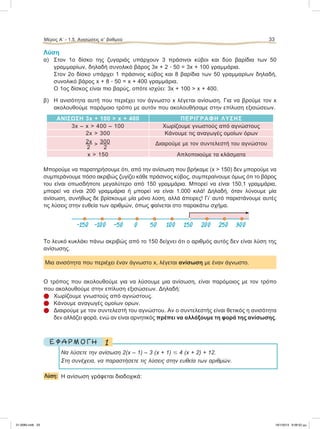 Λύση
α) Στον 1ο δίσκο της ζυγαριάς υπάρχουν 3 πράσινοι κύβοι και δύο βαρίδια των 50
γραμμαρίων, δηλαδή συνολικό βάρος 3x + 2 ؒ 50 = 3x + 100 γραμμάρια.
Στον 2ο δίσκο υπάρχει 1 πράσινος κύβος και 8 βαρίδια των 50 γραμμαρίων δηλαδή,
συνολικό βάρος x + 8 ؒ 50 = x + 400 γραμμάρια.
Ο 1ος δίσκος είναι πιο βαρύς, οπότε ισχύει: 3x + 100 > x + 400.
β) Η ανισότητα αυτή που περιέχει τον άγνωστο x λέγεται ανίσωση. Για να βρούμε τον x
ακολουθούμε παρόμοιο τρόπο με αυτόν που ακολουθήσαμε στην επίλυση εξισώσεων.
ΑΝΙΣΩΣΗ 3x + 100 > x + 400 ΠΕΡΙΓΡΑΦΗ ΛΥΣΗΣ
3x – x > 400 – 100 Χωρίζουμε γνωστούς από αγνώστους
2x > 300 Κάνουμε τις αναγωγές ομοίων όρων
2x > 300
2 2
Διαιρούμε με τον συντελεστή του αγνώστου
x > 150 Απλοποιούμε τα κλάσματα
Μπορούμε να παρατηρήσουμε ότι, από την ανίσωση που βρήκαμε (x > 150) δεν μπορούμε να
συμπεράνουμε πόσο ακριβώς ζυγίζει κάθε πράσινος κύβος, συμπεραίνουμε όμως ότι το βάρος
του είναι οπωσδήποτε μεγαλύτερο από 150 γραμμάρια. Μπορεί να είναι 150,1 γραμμάρια,
μπορεί να είναι 200 γραμμάρια ή μπορεί να είναι 1.000 κιλά! Δηλαδή, όταν λύνουμε μία
ανίσωση, συνήθως δε βρίσκουμε μία μόνο λύση, αλλά άπειρες! Γι’ αυτό παριστάνουμε αυτές
τις λύσεις στην ευθεία των αριθμών, όπως φαίνεται στο παρακάτω σχήμα.
Το λευκό κυκλάκι πάνω ακριβώς από το 150 δείχνει ότι ο αριθμός αυτός δεν είναι λύση της
ανίσωσης.
Μια ανισότητα που περιέχει έναν άγνωστο x, λέγεται ανίσωση με έναν άγνωστο.
Ο τρόπος που ακολουθούμε για να λύσουμε μια ανίσωση, είναι παρόμοιος με τον τρόπο
που ακολουθούμε στην επίλυση εξισώσεων. Δηλαδή:
 Χωρίζουμε γνωστούς από αγνώστους.
 Κάνουμε αναγωγές ομοίων ορων.
 Διαιρούμε με τον συντελεστή του αγνώστου. Αν ο συντελεστής είναι θετικός η ανισότητα
δεν αλλάζει φορά, ενώ αν είναι αρνητικός πρέπει να αλλάξουμε τη φορά της ανίσωσης.
1Ε Φ Α Ρ Μ Ο Γ Η
Να λύσετε την ανίσωση 2(x – 1) – 3 (x + 1) Յ 4 (x + 2) + 12.
Στη συνέχεια, να παραστήσετε τις λύσεις στην ευθεία των αριθμών.
Λύση: Η ανίσωση γράφεται διαδοχικά:
Μέρος Α’ - 1.5. Ανισώσεις αЈ βαθμού 33
-150 -100 -50 0 50 100 150 200 250 300
21-0085.indb 33 19/1/2013 9:58:52 μμ
 