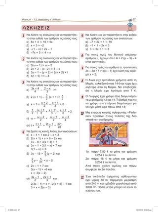 Μέρος Α’ - 1.5. Ανισώσεις αЈ βαθμού 37
1 Να λύσετε τις ανισώσεις και να παραστήσε-
τε στην ευθεία των αριθμών τις λύσεις τους:
α) 8x + 4 Յ 16 + 5x
β) x + 3 > –2
γ) –(1 – x) > 2x – 1
δ) –7x + 3 Յ 4 – x
2 Να λύσετε τις ανισώσεις και να παραστήσε-
τε στην ευθεία των αριθμών τις λύσεις τους:
α) 3(ω – 1) > ω – 2
β) 2x + 2 – (x –2) Ն 4 – x
γ) 3y – 1 – (y + 2) < 2(y + 2) +1
δ) 4(t + 5) < t – 4
3 Να λύσετε τις ανισώσεις και να παραστήσε-
τε στην ευθεία των αριθμών τις λύσεις τους:
α)
3x – 4
4
–
2 – x
3
>1
β) 2 (x + 1) –
3
2
(x + 1) >
x
2
γ) x + 3 +
x + 2
2
–
x + 1
3
> 0
δ)
1
2
ؒ (x + 1
2
+
x + 1
3 ) –
x + 7
6
> 2
ε) ω –
ω – 2
2
<
ω – 1
2
–
ω – 3
4
στ) t +
t + 1
4
>
2t – 1
7
+
27t
28
4 Nα βρείτε τις κοινές λύσεις των ανισώσεων:
α) x – 4 < 1 και 2 – x < 3
β) 2(x + 1) + x > 6 – 2x και
7x – 8 > 3(x + 3) + 7
γ) 3x – 1 > 2(1 – x) + 7 και
3(1 – x) Ն 6
δ) 3y – 15 >
2
5
(y + 2) και
2
3
y –
5
21
< y – 5
ε) 2x – 1 < 7 και
3(x – 1) > –6 και
x Ն 3(x – 2)
στ)
3x – 1
2
>
2x + 1
3
και
2(3x – 1) + x > –2(x + 5) – 1 και
3 + x < 2(x – 3)
5 Nα λύσετε και να παραστήσετε στην ευθεία
των αριθμών τις λύσεις των ανισώσεων:
α) –7 < 2x + 1 Յ 19
β) –1 < 1 – 2x < 3
γ) 3 Յ 5x + 1 Յ 8
6 Για ποιες τιμές του θετικού ακέραιου
αριθμού μ, έχουμε ότι ο Α = 2 (μ – 3) – 4
είναι αρνητικός;
7 Για ποιες τιμές του αριθμού α, η ανίσωση
2x – 3α + 1 > α(x – 1) έχει λύση τον αριθ-
μό x = 2;
8 H Άννα είχε τριπλάσια χρήματα από τη
Μαρία, αλλά δαπάνησε 14 e και τώρα έχει
λιγότερα από τη Μαρία. Να αποδείξετε
ότι η Μαρία έχει λιγότερα από 7 e.
9 Ο Γιώργος έχει γράψει δύο διαγωνίσμα-
τα με βαθμούς 12 και 14. Τι βαθμό πρέπει
να γράψει στο επόμενο διαγώνισμα για
να έχει μέσο όρο πάνω από 14;
10 Μια εταιρεία κινητής τηλεφωνίας «Parla-
net» προτείνει στους πελάτες της δύο
«πακέτα» συνδρομής:
1ο: πάγιο 7,50 e το μήνα και χρέωση
0,254 e το λεπτό.
2ο: πάγιο 15 e το μήνα και χρέωση
0,204 e το λεπτό.
Από πόσο χρόνο ομιλίας και πάνω
συμφέρει το 2ο πακέτο;
11 Ένα οικόπεδο σχήματος ορθογωνίου
έχει μήκος 80 m, περίμετρο μικρότερη
από 240 m και εμβαδόν μεγαλύτερο από
3000 m2
. Πόσα μέτρα μπορεί να είναι το
πλάτος του;
ΑΣΚΗΣΕΙΣ
21-0085.indb 37 19/1/2013 9:59:00 μμ
 