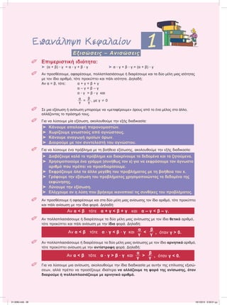 Επανάληψη Κεφαλαίου 1Eξισώσεις – Ανισώσεις
 Επιμεριστική ιδιότητα:
⌂ (α + β) ؒ γ = α ؒ γ + β ؒ γ ⌂ α ؒ γ + β ؒ γ = (α + β) ؒ γ
 Αν προσθέσουμε, αφαιρέσουμε, πολλαπλασιάσουμε ή διαιρέσουμε και τα δύο μέλη μιας ισότητας
με τον ίδιο αριθμό, τότε προκύπτει και πάλι ισότητα. Δηλαδή:
Αν α = β, τότε: α + γ = β + γ
α – γ = β – γ
α ؒ γ = β ؒ γ και
α
γ
=
β
γ
, με γ 0
 Σε μια εξίσωση ή ανίσωση μπορούμε να «μεταφέρουμε» όρους από το ένα μέλος στο άλλο,
αλλάζοντας το πρόσημό τους.
 Για να λύσουμε μία εξίσωση, ακολουθούμε την εξής διαδικασία:
⌂ Κάνουμε απαλοιφή παρονομαστών.
⌂ Χωρίζουμε γνωστούς από αγνώστους.
⌂ Κάνουμε αναγωγή ομοίων όρων.
⌂ Διαιρούμε με τον συντελεστή του αγνώστου.
 Για να λύσουμε ένα πρόβλημα με τη βοήθεια εξίσωσης, ακολουθούμε την εξής διαδικασία:
⌂ Διαβάζουμε καλά το πρόβλημα και διακρίνουμε τα δεδομένα και τα ζητούμενα.
⌂ Χρησιμοποιούμε ένα γράμμα (συνήθως τον x) για να εκφράσουμε τον άγνωστο
αριθμό που πρέπει να προσδιορίσουμε.
⌂ Εκφράζουμε όλα τα άλλα μεγέθη του προβλήματος με τη βοήθεια του x.
⌂ Γράφουμε την εξίσωση του προβλήματος χρησιμοποιώντας τα δεδομένα της
εκφώνησης.
⌂ Λύνουμε την εξίσωση.
⌂ Ελέγχουμε αν η λύση που βρήκαμε ικανοποιεί τις συνθήκες του προβλήματος.
 Αν προσθέσουμε ή αφαιρέσουμε και στα δύο μέλη μιας ανίσωσης τον ίδιο αριθμό, τότε προκύπτει
και πάλι ανίσωση με την ίδια φορά. Δηλαδή:
Αν α < β τότε α + γ < β + γ και α – γ < β – γ.
 Αν πολλαπλασιάσουμε ή διαιρέσουμε τα δύο μέλη μιας ανίσωσης με τον ίδιο θετικό αριθμό,
τότε προκύπτει και πάλι ανίσωση με την ίδια φορά. Δηλαδή:
Αν α < β τότε α ؒ γ < β ؒ γ και
α
<
β
γ γ , όταν γ > 0.
 Αν πολλαπλασιάσουμε ή διαιρέσουμε τα δύο μέλη μιας ανίσωσης με τον ίδιο αρνητικό αριθμό,
τότε προκύπτει ανίσωση με την αντίστροφη φορά. Δηλαδή:
Αν α < β τότε α ؒ γ > β ؒ γ και
α
>
β
γ γ , όταν γ < 0.
 Για να λύσουμε μια ανίσωση, ακολουθούμε την ίδια διαδικασία με αυτήν της επίλυσης εξισώ-
σεων, αλλά πρέπει να προσέξουμε ιδιαίτερα να αλλάζουμε τη φορά της ανίσωσης, όταν
διαιρούμε ή πολλαπλασιάζουμε με αρνητικό αριθμό.
21-0085.indb 38 19/1/2013 9:59:01 μμ
 