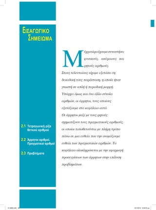 ΕΙΣΑΓΩΓΙΚΟ
ΣΗΜΕΙΩΜΑ
2.1 Τετραγωνική ρίζα
θετικού αριθμού
2.2 Άρρητοι αριθμοί.
Πραγματικοί αριθμοί
2.3 Προβλήματα
Μ
έχριτώραέχουµεσυναντήσει
φυσικούς, ακέραιους και
ρητούς αριθµούς.
Στους τελευταίους είχαµε εξετάσει τη
δεκαδική τους παράσταση, η οποία ήταν
γνωστή σε απλή ή περιοδική µορφή.
Υπάρχει όµως και ένα άλλο σύνολο
αριθµών, οι άρρητοι, τους οποίους
εξετάζουµε στο κεφάλαιο αυτό.
Οι άρρητοι µαζί µε τους ρητούς
σχηµατίζουν τους πραγµατικούς αριθµούς,
οι οποίοι τοποθετούνται µε πλήρη τρόπο
πάνω σε µια ευθεία που την ονοµάζουµε
ευθεία των πραγµατικών αριθµών. Το
κεφάλαιο ολοκληρώνεται µε την εφαρµογή
προσεγγίσεων των άρρητων στην επίλυση
προβληµάτων.
21-0085.indb 40 19/1/2013 9:59:03 μμ
 