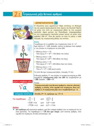 1ΔΡΑ ΣΤ ΗΡΙΟ Τ ΗΤ Α
Η Πηνελόπη έγινε αρχιτέκτων! Πήρε επιτέλους το δίπλωμά
της και γεμάτη όρεξη ρίχνεται στην πρώτη της δουλειά! Πρέπει
να χτίσει ένα σπίτι με τετραγωνική βάση σε ένα γωνιακό
οικόπεδο. Αφού ρώτησε την Πολεοδομία, πληροφορήθηκε
ότι στο συγκεκριμένο οικόπεδο μπορεί κανείς να χτίσει σπίτι
εμβαδού 289 m2. Ποιο θα πρέπει να είναι το μήκος x κάθε
πλευράς της τετραγωνικής βάσης του σπιτιού;
Λύση
Γνωρίζουμε ότι το εμβαδόν του τετραγώνου είναι: Ε = x2.
Άρα πρέπει x2 = 289. Δηλαδή, πρέπει να βρούμε έναν αριθμό
x, του οποίου το τετράγωνο να είναι 289.
 Μήπως είναι x = 10;
Τότε όμως x2 = 102 = 100 (θέλει πιο πολύ).
 Μήπως είναι x = 20;
Τότε όμως x2 = 202 = 400 (θέλει πιο λίγο).
 Μήπως είναι x = 15;
Τότε όμως x2 = 152 = 225 (θέλει λίγο πιο πολύ).
 Μήπως είναι x = 17;
Τότε x2 = 172 = 289 (αυτό είναι!).
Το σπίτι θα έχει τετραγωνική βάση, πλευράς 17 (m).
Ο θετικός αριθμός 17, του οποίου το τετράγωνο ισούται με 289,
ονομάζεται τετραγωνική ρίζα του 289 και συμβολίζεται με
͙ෆ289. Δηλαδή ͙ෆ289 = 17.
Γενικά:
Τετραγωνική ρίζα ενός θετικού αριθμού α, λέγεται ο θετικός
αριθμός, ο οποίος, όταν υψωθεί στο τετράγωνο, δίνει τον
αριθμό α. Η τετραγωνική ρίζα του α συμβολίζεται με ͙ෆα.
Επειδή, 02 = 0, ορίζουμε ως ͙ෆ0 = 0.
Για παράδειγμα: ͱෆ4
9
= 2
3
γιατί (2
3 )2
= 4
9
͙ෆ0,64 = 0,8 γιατί 0,82 = 0,64
͙ෆ17,64 = 4,2 γιατί 4,22 = 17,64
Σχόλια:
⌂ Δεν ορίζουμε ρίζα αρνητικού αριθμού, γιατί δεν υπάρχει αριθμός που το τετράγωνό του να
είναι αρνητικός. Για παράδειγμα η ͙ෆ–25 δεν έχει νόημα, γιατί κανένας αριθμός, όταν
υψωθεί στο τετράγωνο, δε δίνει αποτέλεσμα –25.
Tετραγωνική ρίζα θετικού αριθμού2.1.
͙ෆa
ριζικό ή σύμβολο ρίζας
υπόρριζη ποσότητα
21-0085.indb 41 19/1/2013 9:59:08 μμ
 