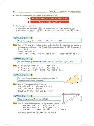 ⌂ Από τον ορισμό της τετραγωνικής ρίζας, προκύπτει ότι:
 Αν ͙ෆα = x, όπου α Ն 0, τότε x Ն 0 και x2 = α.
 Αν α Ն 0, τότε (͙ෆα )2
= α.
⌂ Σύμφωνα με τα παραπάνω:
α) Είναι λάθος να γράψουμε ͙ෆ25 = –5, παρόλο που (–5)2 = 25, καθώς –5 < 0.
β) Είναι λάθος να γράψουμε ͙ෆ(–5)2 = –5, καθώς –5 < 0. Το σωστό είναι ͙ෆ(–5)2 =͙ෆ25 = 5.
1Ε Φ Α Ρ Μ Ο Γ Η
Να βρείτε τους αριθμούς: ͙ෆ25, ͙ෆ49, ͙ෆ64, ͙ෆ121.
Λύση: Αν x = ͙ෆ25 τότε x2 = 25. Άρα πρέπει να βρούμε έναν θετικό αριθμό του οποίου το
τετράγωνο να ισούται με 25. Με δοκιμές βρίσκουμε εύκολα ότι 52 = 25, δηλαδή x = 5.
Άρα ͙ෆ25 = 5.
Ομοίως, βρίσκουμε ότι:
͙ෆ49 = 7 γιατί 72 = 49, ͙ෆ64 = 8 γιατί 82 = 64, ͙ෆ121 = 11 γιατί 112 = 121.
2Ε Φ Α Ρ Μ Ο Γ Η
Nα υπολογίσετε τις τετραγωνικές ρίζες: α) ͙ෆ16, β) ͙ෆ0,16, γ) ͙ෆ0,0016.
Λύση: α) Γνωρίζουμε ότι 42 = 16. Άρα ͙ෆ16 = 4.
β) Γνωρίζουμε ότι (0,4)2 = 0,16. Άρα ͙ෆ0,16 = 0,4.
γ) Γνωρίζουμε ότι (0,04)2 = 0,0016. Άρα ͙ෆ0,0016 = 0,04.
3Ε Φ Α Ρ Μ Ο Γ Η
Να υπολογίσετε την άγνωστη πλευρά του ορθογωνίου
τριγώνου του διπλανού σχήματος.
Λύση: Από το Πυθαγόρειο θεώρημα έχουμε:
β2 + 2,82 = 3,52 ή β2 + 7,84 = 12,25 ή
β2 = 12,25 – 7,84 ή β2 = 4,41
Επομένως: β = ͙ෆ4,41 = 2,1 γιατί 2,12 = 4,41.
4Ε Φ Α Ρ Μ Ο Γ Η
Πόσο απέχει η πόλη Α από την πόλη Β;
Λύση: Aπό το Πυθαγόρειο θεώρημα στο τρίγωνο ΑΒΓ έχουμε:
ΑΒ2 + ΑΓ2 = ΒΓ2 ή ΑΒ2 + 152 = 172 ή
ΑΒ2 + 225 = 289 ή ΑΒ2 = 289 – 225 ή
ΑΒ2 = 64 οπότε ΑΒ = ͙ෆ64 ή ΑΒ = 8
Επομένως, η πόλη Α απέχει 8 km από την πόλη Β.
42 Μέρος Α’ - 2.1. Τετραγωνική ρίζα θετικού αριθμού
β
2,8
3,5
Α
Β
Γ
17 km
15 km
21-0085.indb 42 19/1/2013 9:59:10 μμ
 