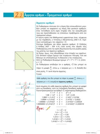 Άρρητοι αριθμοί
Oι Πυθαγόρειοι πίστευαν ότι ο λόγος δύο οποιωνδήποτε μεγε-
θών μπορεί να εκφραστεί ως λόγος δύο φυσικών αριθμών.
Στην πεποίθηση αυτή είχαν στηρίξει όλη την κοσμοθεωρία
τους και προσπαθούσαν να επιλύσουν προβλήματα από τον
πραγματικό κόσμο.
Η πρώτη κρίση στα Μαθηματικά εμφανίστηκε όταν, σύμφωνα
με την παράδοση, ο Ίππασος ο Μεταπόντιος (450 π.Χ. περί-
που) «αποκάλυψε» τον «άρρητο» ͙ෆ2.
Σύντομα βρέθηκαν και άλλοι άρρητοι αριθμοί. Ο Εύδοξος
ο Κνίδιος (407 - 354 π.Χ.) ήταν αυτός που έβγαλε τους
Πυθαγόρειους από την κρίση θεμελιώνοντας ένα μεγάλο μέρος
της μελέτης των άρρητων αριθμών.
Ας δούμε, όμως, πώς οδηγηθήκαμε στην ύπαρξη των αρρήτων.
Στο διπλανό σχήμα έχουμε ένα τετράγωνο πλευράς 1cm και
θέλουμε να υπολογίσουμε τη διαγώνιο x του τετραγώνου.
Από το Πυθαγόρειο θεώρημα έχουμε: x2 = 12 + 12 = 2, οπότε
x = ͙ෆ2.
Oι Πυθαγόρειοι απέδειξαν ότι o αριθμός ͙ෆ2 δεν μπορεί να
πάρει τη μορφή
μ
ν
, όπου μ, ν ακέραιοι με ν ≠ 0, δηλαδή δεν
είναι ρητός. Γι’ αυτό λέγεται άρρητος.
Γενικά:
Kάθε αριθμός που δεν μπορεί να πάρει τη μορφή
μ
ν
, όπου μ, ν
ακέραιοι με ν ≠ 0, ονομάζεται άρρητος αριθμός.
Αυτό σημαίνει ότι κάθε άρρητος αριθμός δεν μπορεί να γραφεί
ούτε ως δεκαδικός, ούτε ως περιοδικός δεκαδικός αριθμός.
Γιαναπροσεγγίσουμετοναριθμό͙ෆ2,παρατηρούμεδιαδοχικάότι:
1 = 12 < 2 < 22 = 4
1,96 = 1,42 < 2 < 1,52 = 2,25
1,9881 = (1,41)2 < 2 < (1,42)2 = 2,0164
1,9994 = (1,414)2 < 2 < (1,415)2 = 2,0022
1,99996 = (1,4142)2 < 2 < (1,4143)2 = 2,00024
1,9999899 =(1,41421)2 < 2 < (1,41422)2 = 2,000018
....................
Άρα: 1 < ͙ෆ2 < 2
1,4 < ͙ෆ2 < 1,5
1,41 < ͙ෆ2 < 1,42
1,414 < ͙ෆ2 < 1,415
1,4142 < ͙ෆ2 < 1,4143
1,41421 < ͙ෆ2 < 1,41422
....................
Άρρητοι αριθμοί – Πραγματικοί αριθμοί2.2.
1
1 x
1
1
1 ͙ෆ2 2
͙ෆ21,4 1,5
1,41 1,42͙ෆ2
1,414 1,415͙ෆ2
21-0085.indb 45 19/1/2013 9:59:23 μμ
 