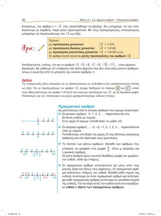 Επομένως, τον αριθμό x = ͙ෆ2, που προσπαθούμε να βρούμε, δεν μπορούμε να τον υπο-
λογίσουμε με ακρίβεια, παρά μόνο προσεγγιστικά. Με τους προηγούμενους υπολογισμούς
μπορούμε να προσεγγίσουμε τον ͙ෆ2 ως εξής:
Άρα:
Έχουμε:
με προσέγγιση χιλιοστού: ͙ෆ2 = 1,414
με προσέγγιση δεκάκις χιλιοστού: ͙ෆ2 = 1,4142
με προσέγγιση εκατοντάκις χιλιοστού: ͙ෆ2 = 1,41421 κ.o.κ.
Οι αριθμοί αυτοί λέγονται ρητές προσεγγίσεις του αριθμού ͙ෆ2.
Αποδεικνύεται, επίσης, ότι και οι αριθμοί ͙ෆ3, ͙ෆ5, ͙ෆ6, ͙ෆ7, ͙ෆ8, ͙ෆ10, ͙ෆ11,... είναι άρρητοι.
Αργότερα, θα μάθουμε ότι υπάρχουν και άλλοι άρρητοι που δεν είναι ρίζες ρητών αριθμών,
όπως ο γνωστός από τη μέτρηση του κύκλου αριθμός π.
Σχόλιο:
Τις τετραγωνικές ρίζες μπορούμε να τις προσεγγίσουμε με τη βοήθεια ενός μικροϋπολογιστή τσέπης
ως εξής: Για να προσεγγίσουμε τον αριθμό ͙ෆ2, πατάμε διαδοχικά τα πλήκτρα 2 και ͙ෆ , οπότε
στην οθόνη βλέπουμε τον αριθμό 1,414213 που είναι μια προσέγγιση του ͙ෆ2 , με έξι δεκαδικά ψηφία.
Παλαιότερα, για τον υπολογισμό των ριζών χρησιμοποιούσαμε ειδικούς πίνακες.
Πραγματικοί αριθμοί
Ας μελετήσουμε όλα τα σύνολα αριθμών που έχουμε συναντήσει.
⌂ Οι φυσικοί αριθμοί: 0, 1, 2, 3, ... παριστάνονται στη
διπλανή ευθεία με σημεία.
Στην αρχή Ο έχουμε τοποθετήσει το μηδέν (0).
⌂ Οι ακέραιοι αριθμοί: ... –3, –2, –1, 0, 1, 2, 3 ... παριστάνονται
πάλι με σημεία.
Τοποθετούμε στα δεξιά της αρχής Ο τους θετικούς ακέραιους
αριθμούς και στα αριστερά τους αρνητικούς.
⌂ Το σύνολο των ρητών αριθμών, δηλαδή των αριθμών που
μπορούν να γραφούν στη μορφή μ
ν
, όπου μ ακέραιος και
ν φυσικός αριθμός.
Οι ρητοί αριθμοί έχουν γνωστή δεκαδική μορφή και γεμίζουν
την ευθεία, αλλά όχι πλήρως.
⌂ Οι πραγματικοί αριθμοί αποτελούνται όχι μόνο από τους
ρητούς αλλά και όλους τους άρρητους. Οι πραγματικοί αριθ-
μοί καλύπτουν πλήρως την ευθεία, δηλαδή κάθε σημείο της
ευθείας αντιστοιχεί σε έναν πραγματικό αριθμό και αντίστρο-
φα κάθε πραγματικός αριθμός αντιστοιχεί σε μοναδικό σημείο
της ευθείας. Για τον λόγο αυτό, την ευθεία αυτή την ονομάζου-
με ευθεία ή άξονα των πραγματικών αριθμών.
46 Μέρος Α’ - 2.2. Άρρητοι αριθμοί – Πραγματικοί αριθμοί
0 1 2 3
Ο
Ο
Ο
0-1-2-3 1 2 3
0-1-2-3 1 2 3
-2,37 3,21
-
4
9
1
2
Ο
0-1-2-3 1 2 3π
͙ෆ3͙ෆ2
-͙ෆ5
-͙ෆ13 -2,37 3,21- 4
9
1
2
21-0085.indb 46 19/1/2013 9:59:25 μμ
 