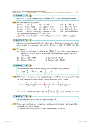1Ε Φ Α Ρ Μ Ο Γ Η
Να βρείτε τις ρητές προσεγγίσεις του αριθμού ͙ෆ13 έως και τρία δεκαδικά ψηφία.
Λύση: Με διαδοχικές δοκιμές έχουμε:
Επειδή 32 = 9 και 42 = 16 είναι 3 < ͙ෆ13 < 4.
Επειδή (3,6)2 = 12,96 και (3,7)2 = 13,69 είναι 3,6 < ͙ෆ13 < 3,7.
Επειδή (3,60)2 = 12,960 και (3,61)2 = 13,032 είναι 3,60<͙ෆ13 < 3,61.
Επειδή (3,605)2 = 12,996 και (3,606)2 = 13,003 είναι 3,605<͙ෆ13<3,606.
Άρα η ρητή προσέγγιση του ͙ෆ13 είναι 3,605.
Σχόλιο: Για την ακρίβεια λέμε ότι ͙ෆ13 = 3,605 με έλλειψη και ͙ෆ13 = 3,606 με υπερβολή.
2Ε Φ Α Ρ Μ Ο Γ Η
Χρησιμοποιήστε ένα μικροϋπολογιστή τσέπης για να βρείτε με προσέγγιση τριών δεκα-
δικών ψηφίων τις τετραγωνικές ρίζες: α) ͙ෆ3, β) ͙ෆ50, γ) ͙ෆ72, δ) ͙ෆ1764, ε) ͙ෆ427.
Λύση: Έχουμε ότι:
α) Πατώντας διαδοχικά τα πλήκτρα και 3 ͙ෆ στην οθόνη παρουσιάζεται ο
αριθμός 1,7320508. Άρα, με προσέγγιση τριών δεκαδικών ψηφίων ισχύει ότι:
͙ෆ3 = 1,732.
β) Ομοίως ͙ෆ50 = 7,071 γ) Ομοίως ͙ෆ72 = 8,485
δ) Ομοίως ͙ෆ1764 = 42 ε) Ομοίως ͙ෆ427 = 20,664
3Ε Φ Α Ρ Μ Ο Γ Η
Nα τοποθετήσετε στην ευθεία των πραγματικών αριθμών τους αριθμούς:
–4, –2,38,
4
9
, –͙ෆ13, 4,13, 3,6,
1
͙ෆ5
, 1, 2.
Λύση: Μπορούμε να γράψουμε όλους τους αριθμούς σε δεκαδική μορφή χρησιμοποιώντας
τις ρητές προσεγγίσεις δύο ψηφίων για τους άρρητους, οπότε έχουμε:
–4 < –͙ෆ13 = –3,61<–3<–2,38 < –2 < 0 <
4
9
= 0,
᎐
4 <
1
͙ෆ5
= 0,45 <1<2<3,6<4<4,13
4Ε Φ Α Ρ Μ Ο Γ Η
Να κατασκευάσετε γεωμετρικά τον άρρητο αριθμό ͙ෆ2 .
Λύση: Θεωρούμε τον άξονα των πραγματικών αριθμών και στο σημείο 1 φέρνουμε κάθετο
τμήμα ΑΒ στον άξονα μήκους 1.
Το τρίγωνο ΟΑΒ που σχηματίζεται είναι ορθογώνιο και ισοσκελές.
Μέρος Α’ - 2.2. Άρρητοι αριθμοί – Πραγματικοί αριθμοί 47
O-1-2-3-4 4
4,13-2,38-͙ෆ13
321
3,64
9
1
͙ෆ5
21-0085.indb 47 19/1/2013 9:59:26 μμ
 