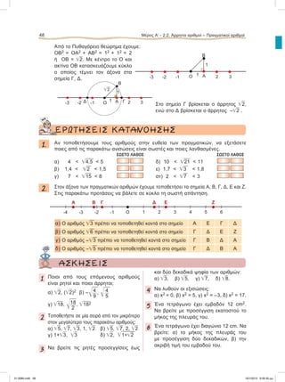Από το Πυθαγόρειο θεώρημα έχουμε:
ΟΒ2 = ΟΑ2 + ΑΒ2 = 12 + 12 = 2
ή ΟΒ = ͙ෆ2. Με κέντρο το Ο και
ακτίνα ΟΒ κατασκευάζουμε κύκλο
ο οποίος τέμνει τον άξονα στα
σημεία Γ, Δ.
Στο σημείο Γ βρίσκεται ο άρρητος ͙ෆ2,
ενώ στο Δ βρίσκεται ο άρρητος –͙ෆ2 .
ΕΡΩΤΗΣΕΙΣ ΚΑΤΑΝΟΗΣΗΣ
1. Aν τοποθετήσουμε τους αριθμούς στην ευθεία των πραγματικών, να εξετάσετε
ποιες από τις παρακάτω ανισώσεις είναι σωστές και ποιες λανθασμένες.
ΣΩΣΤΟ ΛΑΘΟΣ ΣΩΣΤΟ ΛΑΘΟΣ
α) 4 < ͙ෆ4,5 < 5 δ) 10 < ͙ෆ21 < 11
β) 1,4 < ͙ෆ2 < 1,5 ε) 1,7 < ͙ෆ3 < 1,8
γ) 7 < ͙ෆ15 < 8 στ) 2 < ͙ෆ7 < 3
2. Στον άξονα των πραγματικών αριθμών έχουμε τοποθετήσει τα σημεία Α, Β, Γ, Δ, Ε και Ζ.
Στις παρακάτω προτάσεις να βάλετε σε κύκλο τη σωστή απάντηση.
α) Ο αριθμός ͙ෆ3 πρέπει να τοποθετηθεί κοντά στο σημείο Α Ε Γ Δ
β) Ο αριθμός ͙ෆ6 πρέπει να τοποθετηθεί κοντά στο σημείο Γ Δ Ε Ζ
γ) Ο αριθμός –͙ෆ3 πρέπει να τοποθετηθεί κοντά στο σημείο Γ Β Δ Α
δ) Ο αριθμός –͙ෆ5 πρέπει να τοποθετηθεί κοντά στο σημείο Γ Δ Β Α
48 Μέρος Α’ - 2.2. Άρρητοι αριθμοί – Πραγματικοί αριθμοί
-1-2-3 2 3Ο 1
1
Β
Α
Α B Γ
Ο
Δ E
1-1-2-3-4 2 3 4 5
Ζ
6
ΑΣΚΗΣΕΙΣ
1 Ποιοι από τους επόμενους αριθμούς
είναι ρητοί και ποιοι άρρητοι;
α) ͙ෆ2, (͙ෆ2)2 β) –ͱෆ4
9
, ͱෆ4
5
γ) ͙ෆ18, ͱෆ18
2
, ͙ෆ182
2 Toποθετήστε σε μία σειρά από τον μικρότερο
στον μεγαλύτερο τους παρακάτω αριθμούς:
α) ͙ෆ5, ͙ෆ7, ͙ෆ3, 1, ͙ෆ2 β) ͙ෆ5, ͙ෆ7, 2, ͙ෆ2
γ) 1+͙ෆ3, ͙ෆ3 δ) ͙ෆ2, ͙ෆ1+͙ෆ2
3 Να βρείτε τις ρητές προσεγγίσεις έως
και δύο δεκαδικά ψηφία των αριθμών:
α) ͙ෆ3, β) ͙ෆ5, γ) ͙ෆ7, δ) ͙ෆ8.
4 Να λυθούν οι εξισώσεις:
α) x2 = 0, β) x2 = 5, γ) x2 = –3, δ) x2 = 17.
5 Ένα τετράγωνο έχει εμβαδόν 12 cm2.
Να βρείτε με προσέγγιση εκατοστού το
μήκος της πλευράς του.
6 Ένα τετράγωνο έχει διαγώνιο 12 cm. Να
βρείτε: α) το μήκος της πλευράς του
με προσέγγιση δύο δεκαδικών, β) την
ακριβή τιμή του εμβαδού του.
Ο-1-2-3 2 3
͙ෆ2
1
1
Β
Α ΓΔ
21-0085.indb 48 19/1/2013 9:59:30 μμ
 